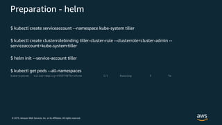 © 2019, Amazon Web Services, Inc. or its Affiliates. All rights reserved.
Preparation - helm
$ kubectl create serviceaccount --namespace kube-system tiller
$ kubectl create clusterrolebinding tiller-cluster-rule --clusterrole=cluster-admin --
serviceaccount=kube-system:tiller
$ helm init --service-account tiller
$ kubectl get pods --all-namespaces
kube-system tiller-deploy-f5597467b-z6vrm 1/1 Running 0 7m
 