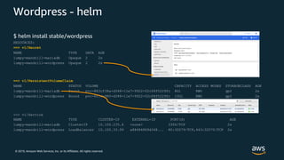 © 2019, Amazon Web Services, Inc. or its Affiliates. All rights reserved.
Wordpress - helm
$ helm install stable/wordpress
RESOURCES:
==> v1/Secret
NAME TYPE DATA AGE
lumpy-mandrill-mariadb Opaque 2 2s
lumpy-mandrill-wordpress Opaque 2 2s
==> v1/PersistentVolumeClaim
NAME STATUS VOLUME CAPACITY ACCESS MODES STORAGECLASS AGE
lumpy-mandrill-mariadb Bound pvc-883cf38a-d348-11e7-9922-02c08f5229fc 8Gi RWO gp2 2s
lumpy-mandrill-wordpress Bound pvc-883da980-d348-11e7-9922-02c08f5229fc 10Gi RWO gp2 2s
==> v1/Service
NAME TYPE CLUSTER-IP EXTERNAL-IP PORT(S) AGE
lumpy-mandrill-mariadb ClusterIP 10.100.235.4 <none> 3306/TCP 2s
lumpy-mandrill-wordpress LoadBalancer 10.100.33.99 a88484869d348... 80:30079/TCP,443:32070/TCP 2s
 