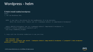© 2019, Amazon Web Services, Inc. or its Affiliates. All rights reserved.
Wordpress - helm
$ helm install stable/wordpress
NOTES:
1. Get the WordPress URL:
NOTE: It may take a few minutes for the LoadBalancer IP to be available.
Watch the status with: 'kubectl get svc --namespace default -w lumpy-mandrill-wordpress'
export SERVICE_IP=$(kubectl get svc --namespace default lumpy-mandrill-wordpress -o
jsonpath='{.status.loadBalancer.ingress[0].ip}')
echo http://$SERVICE_IP/admin
2. Login with the following credentials to see your blog
echo Username: user
echo Password: $(kubectl get secret --namespace default lumpy-mandrill-wordpress -o jsonpath="{.data.wordpress-
password}" | base64 --decode)
 