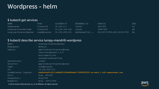 © 2019, Amazon Web Services, Inc. or its Affiliates. All rights reserved.
Wordpress - helm
$ kubectl get services
NAME TYPE CLUSTER-IP EXTERNAL-IP PORT(S) AGE
kubernetes ClusterIP 10.100.0.1 <none> 443/TCP 1d
zooming-frog-mariadb ClusterIP 10.100.160.162 <none> 3306/TCP 8m
zooming-frog-wordpress LoadBalancer 10.100.209.213 a4e9a5ae47c61... 80:32573/TCP,443:32191/TCP 8m
$ kubectl describe service lumpy-mandrill-wordpress
Name: zooming-frog-wordpress
Namespace: default
Labels: app=zooming-frog-wordpress
chart=wordpress-1.0.9
heritage=Tiller
release=zooming-frog
Annotations: <none>
Selector: app=zooming-frog-wordpress
Type: LoadBalancer
IP: 10.100.209.213
LoadBalancer Ingress: a4e9a5ae47c6111e8a86112fe8484ed4-1956022530.us-east-1.elb.amazonaws.com
Port: http 80/TCP
TargetPort: http/TCP
NodePort: http 32573/TCP
 