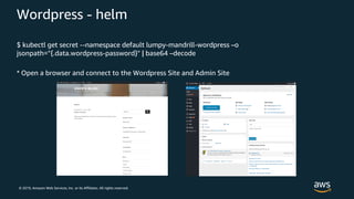 © 2019, Amazon Web Services, Inc. or its Affiliates. All rights reserved.
Wordpress - helm
$ kubectl get secret --namespace default lumpy-mandrill-wordpress –o
jsonpath="{.data.wordpress-password}" | base64 –decode
* Open a browser and connect to the Wordpress Site and Admin Site
 