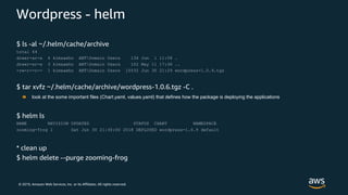 © 2019, Amazon Web Services, Inc. or its Affiliates. All rights reserved.
Wordpress - helm
$ ls -al ~/.helm/cache/archive
total 64
drwxr-xr-x 4 kimsaeho ANTDomain Users 136 Jun 1 11:58 .
drwxr-xr-x 3 kimsaeho ANTDomain Users 102 May 11 17:36 ..
-rw-r--r-- 1 kimsaeho ANTDomain Users 15532 Jun 30 21:29 wordpress-1.0.9.tgz
$ tar xvfz ~/.helm/cache/archive/wordpress-1.0.6.tgz -C .
$ helm ls
NAME REVISION UPDATED STATUS CHART NAMESPACE
zooming-frog 1 Sat Jun 30 21:30:00 2018 DEPLOYED wordpress-1.0.9 default
* clean up
$ helm delete --purge zooming-frog
look at the some important files (Chart.yaml, values.yaml) that defines how the package is deploying the applications
 