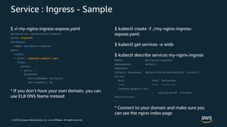 © 2019, Amazon Web Services, Inc. or its Affiliates. All rights reserved.
Service : Ingress - Sample
$ vi my-nginx-ingress-expose.yaml
apiVersion: extensions/v1beta1
kind: Ingress
metadata:
name: my-nginx-ingress
spec:
rules:
- host: ingress.popori.net
http:
paths:
- path: /
backend:
serviceName: my-nginx
servicePort: 80
* If you don’t have your own domain, you can
use ELB DNS Name instead
$ kubectl create -f ./my-nginx-ingress-
expose.yaml
$ kubectl get services -o wide
$ kubectl describe services my-nginx-ingress
Name: my-nginx-ingress
Namespace: default
Address:
Default backend: default-http-backend:80 (<none>)
Rules:
Host Path Backends
---- ---- --------
ingress.popori.net
/ my-nginx:80 (<none>)
Annotations:
…
* Connect to your domain and make sure you
can see the nginx index page
 