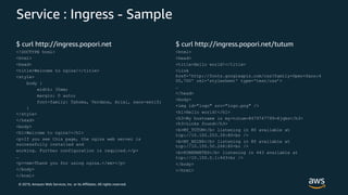 © 2019, Amazon Web Services, Inc. or its Affiliates. All rights reserved.
Service : Ingress - Sample
$ curl http://ingress.popori.net
<!DOCTYPE html>
<html>
<head>
<title>Welcome to nginx!</title>
<style>
body {
width: 35em;
margin: 0 auto;
font-family: Tahoma, Verdana, Arial, sans-serif;
}
</style>
</head>
<body>
<h1>Welcome to nginx!</h1>
<p>If you see this page, the nginx web server is
successfully installed and
working. Further configuration is required.</p>
…
<p><em>Thank you for using nginx.</em></p>
</body>
</html>
$ curl http://ingress.popori.net/tutum
<html>
<head>
<title>Hello world!</title>
<link
href='http://fonts.googleapis.com/css?family=Open+Sans:4
00,700' rel='stylesheet' type='text/css’>
…
</head>
<body>
<img id="logo" src="logo.png" />
<h1>Hello world!</h1>
<h3>My hostname is my-tutum-8479747799-8jqks</h3>
<h3>Links found</h3>
<b>MY_TUTUM</b> listening in 80 available at
tcp://10.100.253.39:80<br />
<b>MY_NGINX</b> listening in 80 available at
tcp://10.100.50.246:80<br />
<b>KUBERNETES</b> listening in 443 available at
tcp://10.100.0.1:443<br />
</body>
</html>
 