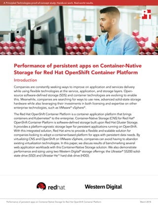 Performance of persistent apps on Container-Native Storage for Red Hat OpenShift Container Platform	 March 2018
Performance of persistent apps on Container-Native
Storage for Red Hat OpenShift Container Platform
Introduction
Companies are constantly seeking ways to improve on application and services delivery
while using flexible technologies at the service, application, and storage layers. Open-
source software-defined storage (SDS) and container technologies are evolving to enable
this. Meanwhile, companies are searching for ways to use new, advanced solid-state storage
hardware while also leveraging their investments in both licensing and expertise on other
enterprise technologies, such as VMware®
vSphere®
.
The Red Hat OpenShift Container Platform is a container application platform that brings
containers and Kubernetes®
to the enterprise. Container-Native Storage (CNS) for Red Hat®
OpenShift Container Platform is software-defined storage built upon Red Hat Gluster Storage.
It provides a platform-agnostic storage layer for persistent applications running on OpenShift.
With this integrated solution, Red Hat aims to provide a flexible and scalable solution for
companies looking to adopt a container-based platform for apps with persistent data needs. By
virtualizing CNS and OpenShift on VMware vSphere, companies can avoid having to abandon
existing virtualization technologies. In this paper, we discuss results of benchmarking several
web application workloads with this Container-Native Storage solution. We also demonstrate
performance and sizing using two Western Digital®
storage offerings: the Ultrastar®
SS200 solid-
state drive (SSD) and Ultrastar He10
hard disk drive (HDD).
A Principled Technologies proof-of-concept study: Hands-on work. Real-world results.
 