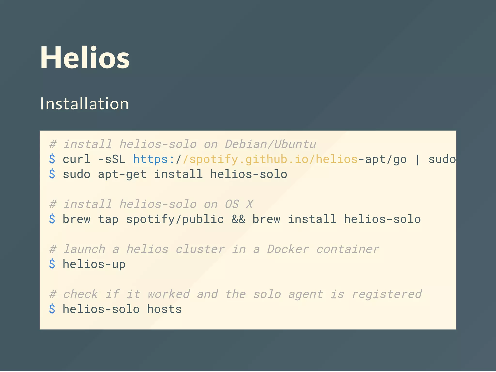 Helios
Installation
# install helios-solo on Debian/Ubuntu
$ curl -sSL https://spotify.github.io/helios-apt/go | sudo sh -
$ sudo apt-get install helios-solo
# install helios-solo on OS X
$ brew tap spotify/public && brew install helios-solo
# launch a helios cluster in a Docker container
$ helios-up
# check if it worked and the solo agent is registered
$ helios-solo hosts
 