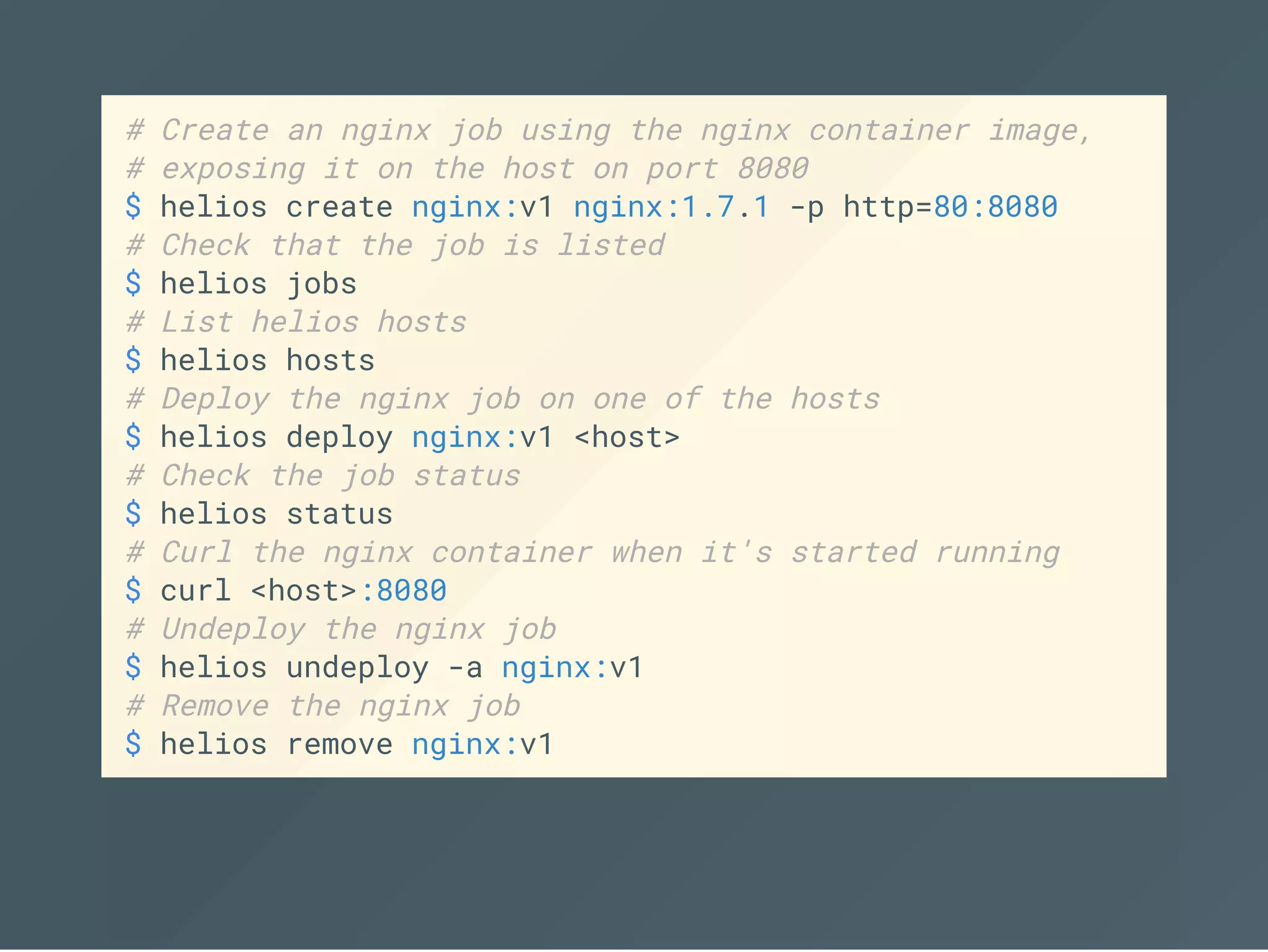 # Create an nginx job using the nginx container image,
# exposing it on the host on port 8080
$ helios create nginx:v1 nginx:1.7.1 -p http=80:8080
# Check that the job is listed
$ helios jobs
# List helios hosts
$ helios hosts
# Deploy the nginx job on one of the hosts
$ helios deploy nginx:v1 <host>
# Check the job status
$ helios status
# Curl the nginx container when it's started running
$ curl <host>:8080
# Undeploy the nginx job
$ helios undeploy -a nginx:v1
# Remove the nginx job
$ helios remove nginx:v1
 