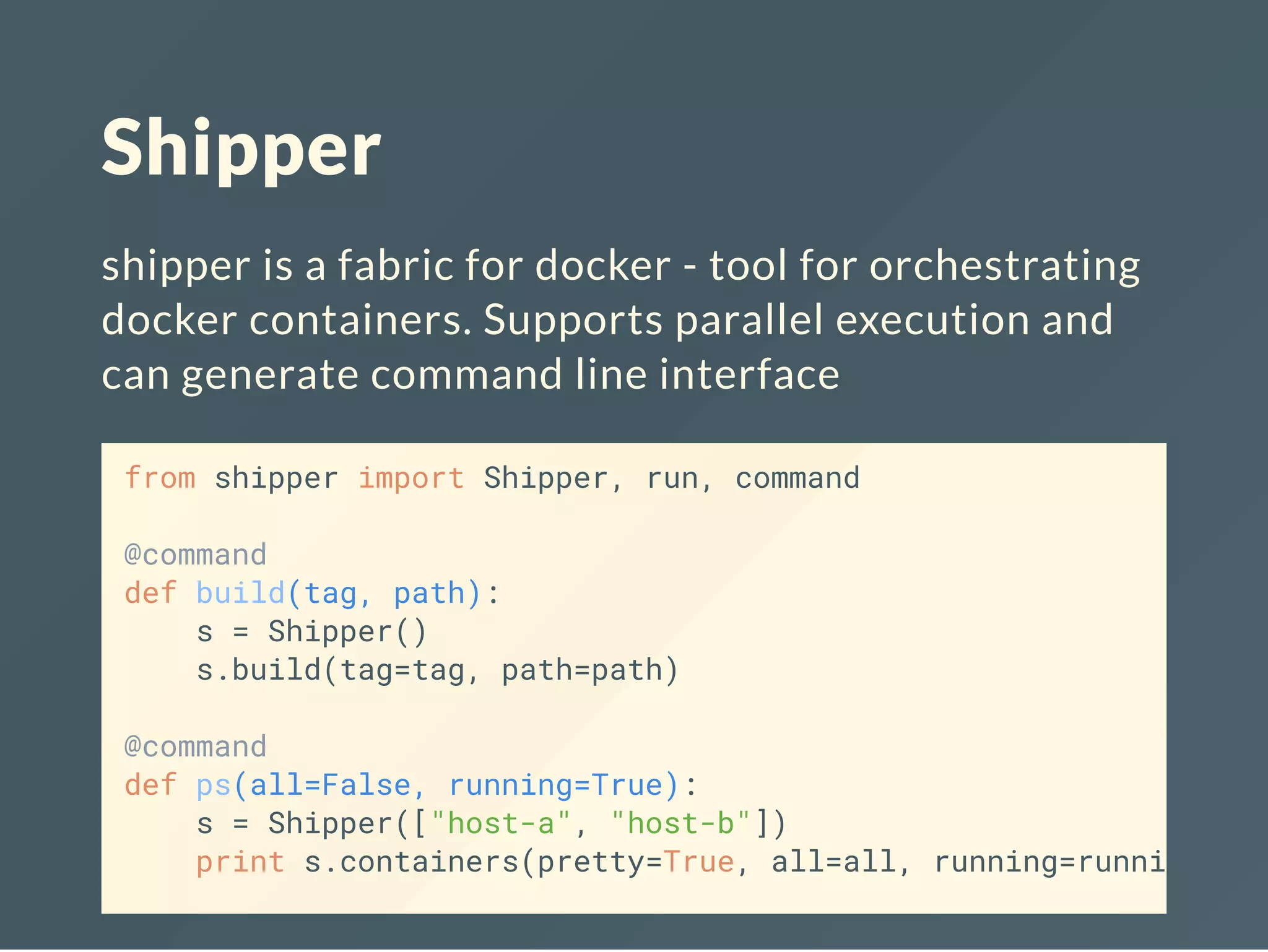 Shipper
shipper is a fabric for docker - tool for orchestrating
docker containers. Supports parallel execution and
can generate command line interface
from shipper import Shipper, run, command
@command
def build(tag, path):
s = Shipper()
s.build(tag=tag, path=path)
@command
def ps(all=False, running=True):
s = Shipper(["host-a", "host-b"])
print s.containers(pretty=True, all=all, running=running)
 