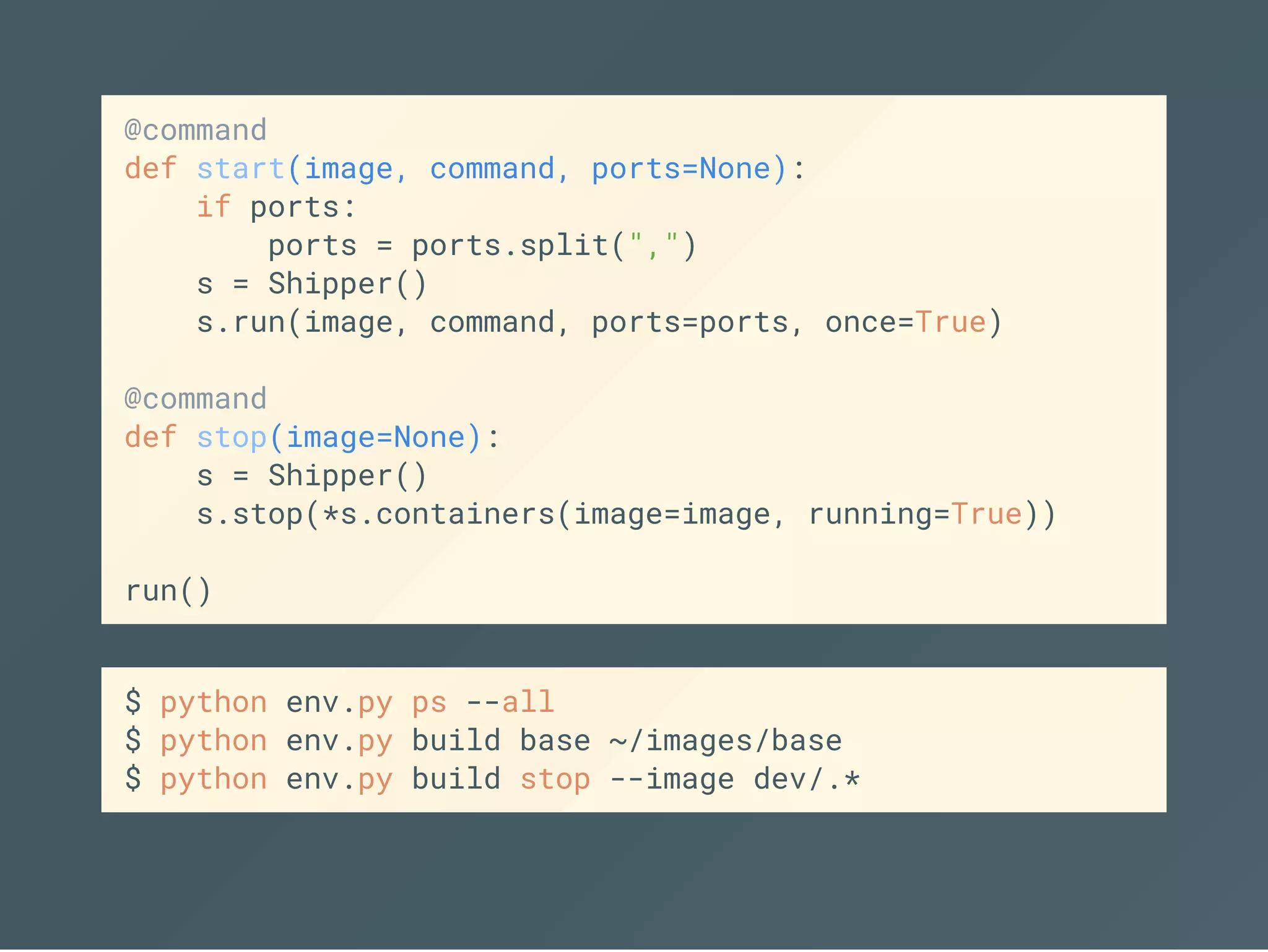 @command
def start(image, command, ports=None):
if ports:
ports = ports.split(",")
s = Shipper()
s.run(image, command, ports=ports, once=True)
@command
def stop(image=None):
s = Shipper()
s.stop(*s.containers(image=image, running=True))
run()
$ python env.py ps --all
$ python env.py build base ~/images/base
$ python env.py build stop --image dev/.*
 