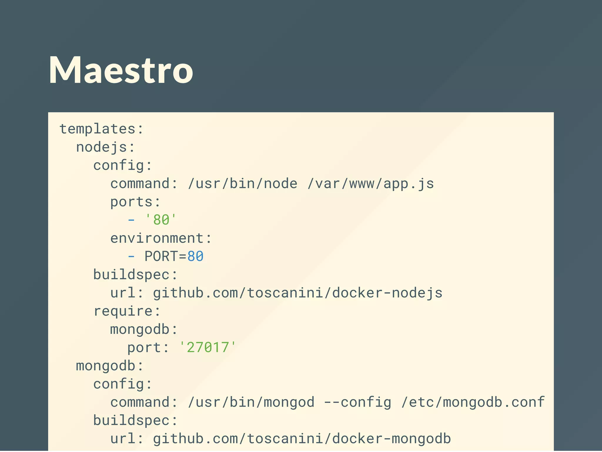 Maestro
templates:
nodejs:
config:
command: /usr/bin/node /var/www/app.js
ports:
- '80'
environment:
- PORT=80
buildspec:
url: github.com/toscanini/docker-nodejs
require:
mongodb:
port: '27017'
mongodb:
config:
command: /usr/bin/mongod --config /etc/mongodb.conf
buildspec:
url: github.com/toscanini/docker-mongodb
 