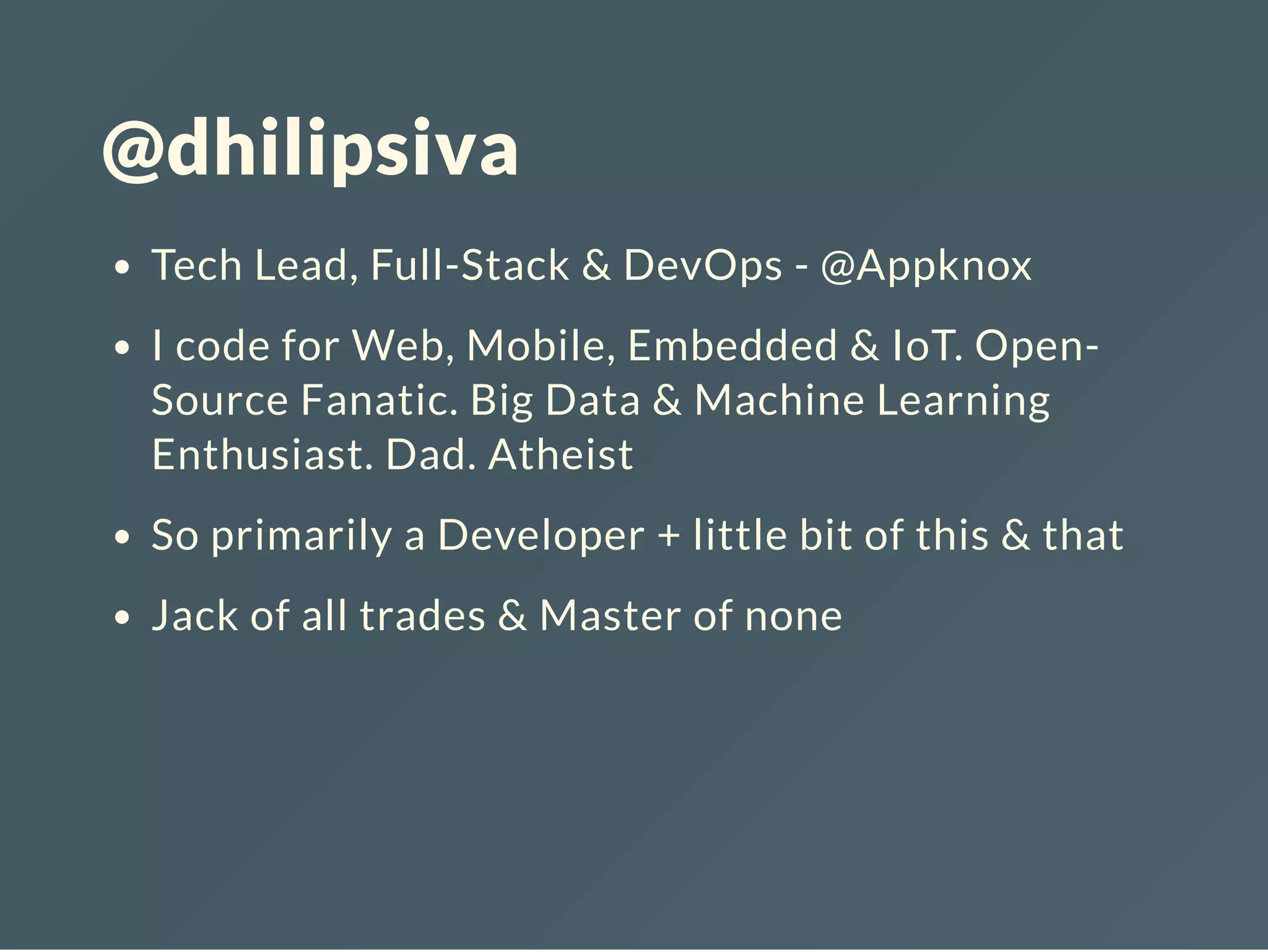 @dhilipsiva
Tech Lead, Full-Stack & DevOps - @Appknox
I code for Web, Mobile, Embedded & IoT. Open-
Source Fanatic. Big Data & Machine Learning
Enthusiast. Dad. Atheist
So primarily a Developer + little bit of this & that
Jack of all trades & Master of none
 