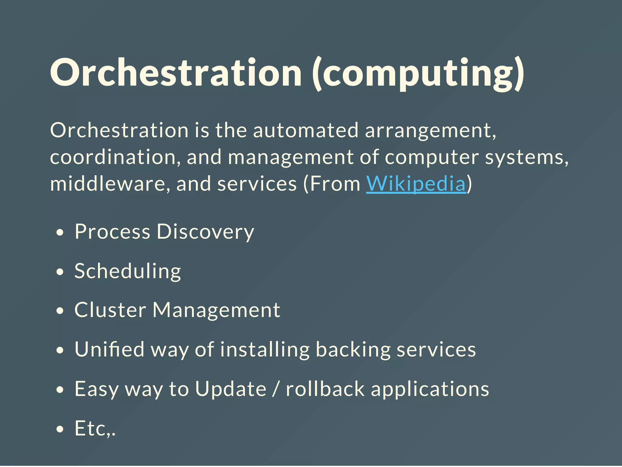 Orchestration (computing)
Orchestration is the automated arrangement,
coordination, and management of computer systems,
middleware, and services (From Wikipedia)
Process Discovery
Scheduling
Cluster Management
Uni ed way of installing backing services
Easy way to Update / rollback applications
Etc,.
 