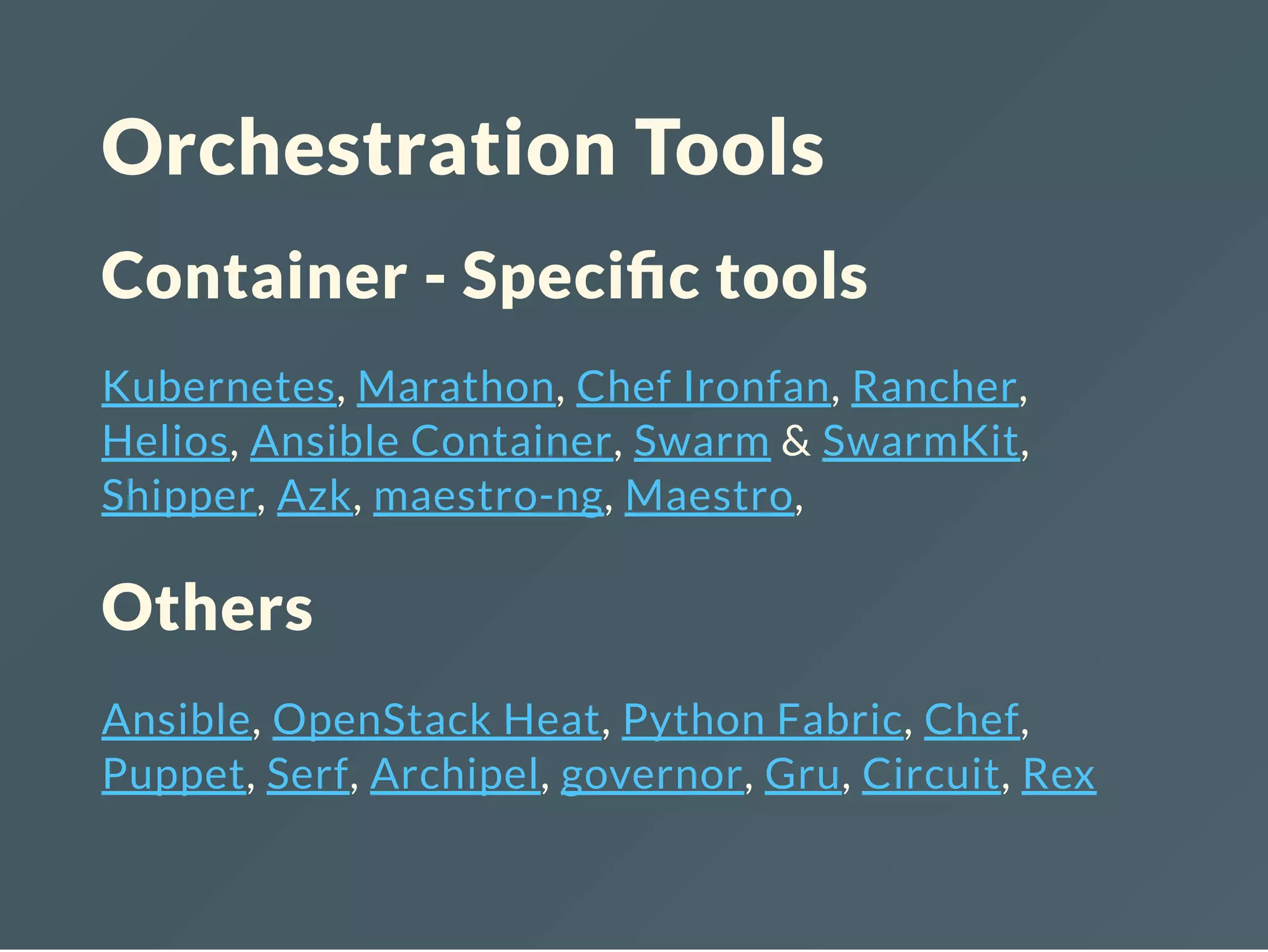 Orchestration Tools
Container - Speci c tools
Kubernetes, Marathon, Chef Ironfan, Rancher,
Helios, Ansible Container, Swarm & SwarmKit,
Shipper, Azk, maestro-ng, Maestro,
Others
Ansible, OpenStack Heat, Python Fabric, Chef,
Puppet, Serf, Archipel, governor, Gru, Circuit, Rex
 