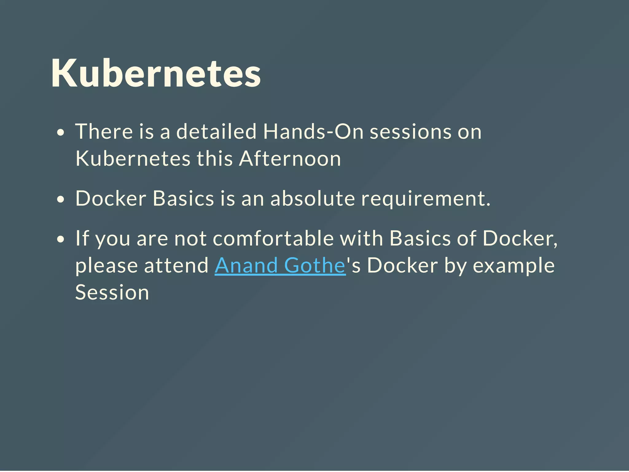Kubernetes
There is a detailed Hands-On sessions on
Kubernetes this Afternoon
Docker Basics is an absolute requirement.
If you are not comfortable with Basics of Docker,
please attend Anand Gothe's Docker by example
Session
 