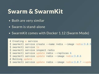 Swarm & SwarmKit
Both are very similar
Swarm is stand-alone
SwarmKit comes with Docker 1.12 (Swarm Mode)
# Creating a service
$ swarmctl service create --name redis --image redis:3.0.5
$ swarmctl service ls
$ swarmctl service inspect redis
$ swarmctl service update redis --replicas 6
$ swarmctl service update redis --image redis:3.0.6
# Rolling update
$ swarmctl service update redis --image redis:3.0.7 --update
 