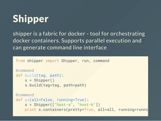 Shipper
shipper is a fabric for docker - tool for orchestrating
docker containers. Supports parallel execution and
can generate command line interface
from shipper import Shipper, run, command
@command
def build(tag, path):
s = Shipper()
s.build(tag=tag, path=path)
@command
def ps(all=False, running=True):
s = Shipper(["host-a", "host-b"])
print s.containers(pretty=True, all=all, running=running)
 