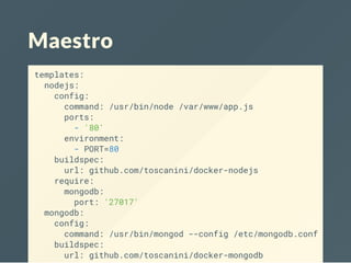 Maestro
templates:
nodejs:
config:
command: /usr/bin/node /var/www/app.js
ports:
- '80'
environment:
- PORT=80
buildspec:
url: github.com/toscanini/docker-nodejs
require:
mongodb:
port: '27017'
mongodb:
config:
command: /usr/bin/mongod --config /etc/mongodb.conf
buildspec:
url: github.com/toscanini/docker-mongodb
 