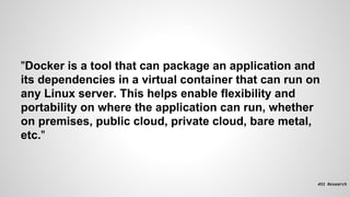 "Docker is a tool that can package an application and
its dependencies in a virtual container that can run on
any Linux server. This helps enable flexibility and
portability on where the application can run, whether
on premises, public cloud, private cloud, bare metal,
etc."
 