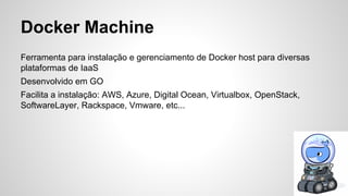 Docker Machine
Ferramenta para instalação e gerenciamento de Docker host para diversas
plataformas de IaaS
Desenvolvido em GO
Facilita a instalação: AWS, Azure, Digital Ocean, Virtualbox, OpenStack,
SoftwareLayer, Rackspace, Vmware, etc...
 