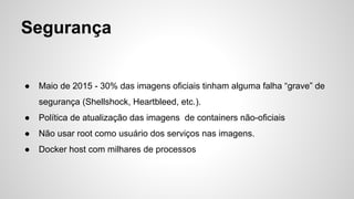 Segurança
● Maio de 2015 - 30% das imagens oficiais tinham alguma falha “grave” de
segurança (Shellshock, Heartbleed, etc.).
● Política de atualização das imagens de containers não-oficiais
● Não usar root como usuário dos serviços nas imagens.
● Docker host com milhares de processos
 