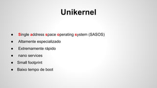 Unikernel
● Single address space operating system (SASOS)
● Altamente especializado
● Extremamente rápido
● nano services
● Small footprint
● Baixo tempo de boot
 