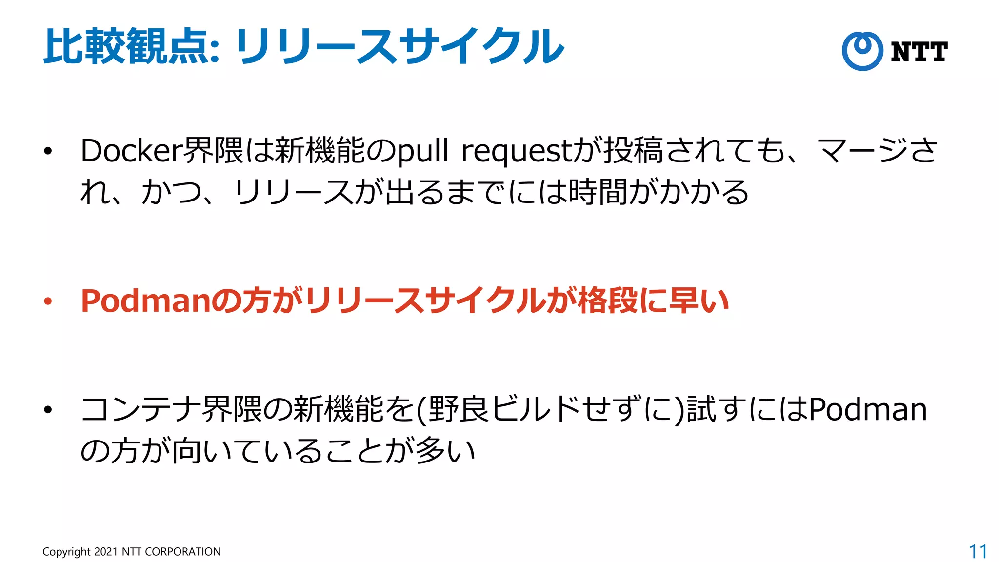 11
Copyright 2021 NTT CORPORATION
比較観点: リリースサイクル
• Docker界隈は新機能のpull requestが投稿されても、マージさ
れ、かつ、リリースが出るまでには時間がかかる
• Podmanの方がリリースサイクルが格段に早い
• コンテナ界隈の新機能を(野良ビルドせずに)試すにはPodman
の方が向いていることが多い
 