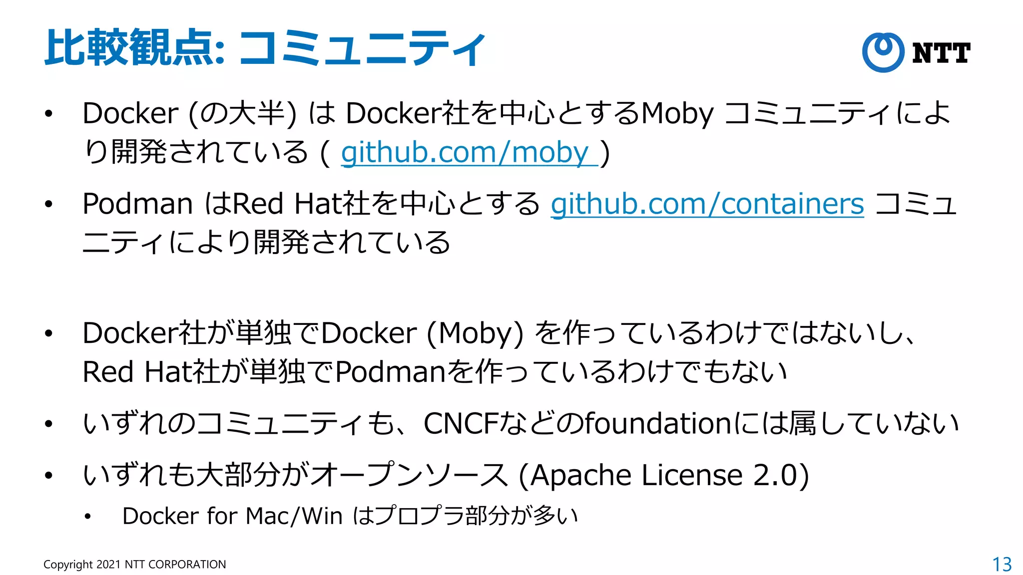 13
Copyright 2021 NTT CORPORATION
比較観点: コミュニティ
• Docker (の大半) は Docker社を中心とするMoby コミュニティによ
り開発されている ( github.com/moby )
• Podman はRed Hat社を中心とする github.com/containers コミュ
ニティにより開発されている
• Docker社が単独でDocker (Moby) を作っているわけではないし、
Red Hat社が単独でPodmanを作っているわけでもない
• いずれのコミュニティも、CNCFなどのfoundationには属していない
• いずれも大部分がオープンソース (Apache License 2.0)
• Docker for Mac/Win はプロプラ部分が多い
 