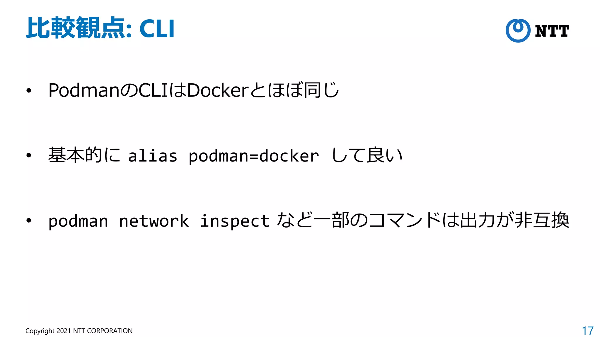 17
Copyright 2021 NTT CORPORATION
比較観点: CLI
• PodmanのCLIはDockerとほぼ同じ
• 基本的に alias podman=docker して良い
• podman network inspect など一部のコマンドは出力が非互換
 