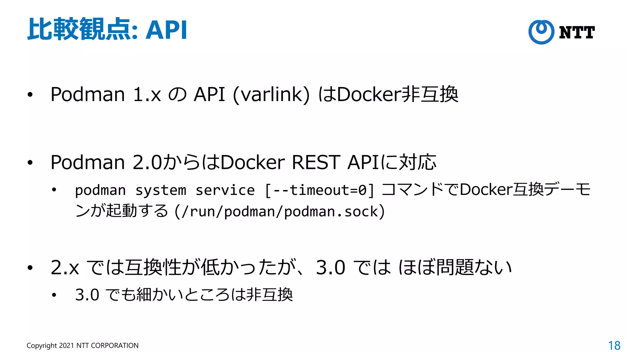 18
Copyright 2021 NTT CORPORATION
比較観点: API
• Podman 1.x の API (varlink) はDocker非互換
• Podman 2.0からはDocker REST APIに対応
• podman system service [--timeout=0] コマンドでDocker互換デーモ
ンが起動する (/run/podman/podman.sock)
• 2.x では互換性が低かったが、3.0 では ほぼ問題ない
• 3.0 でも細かいところは非互換
 