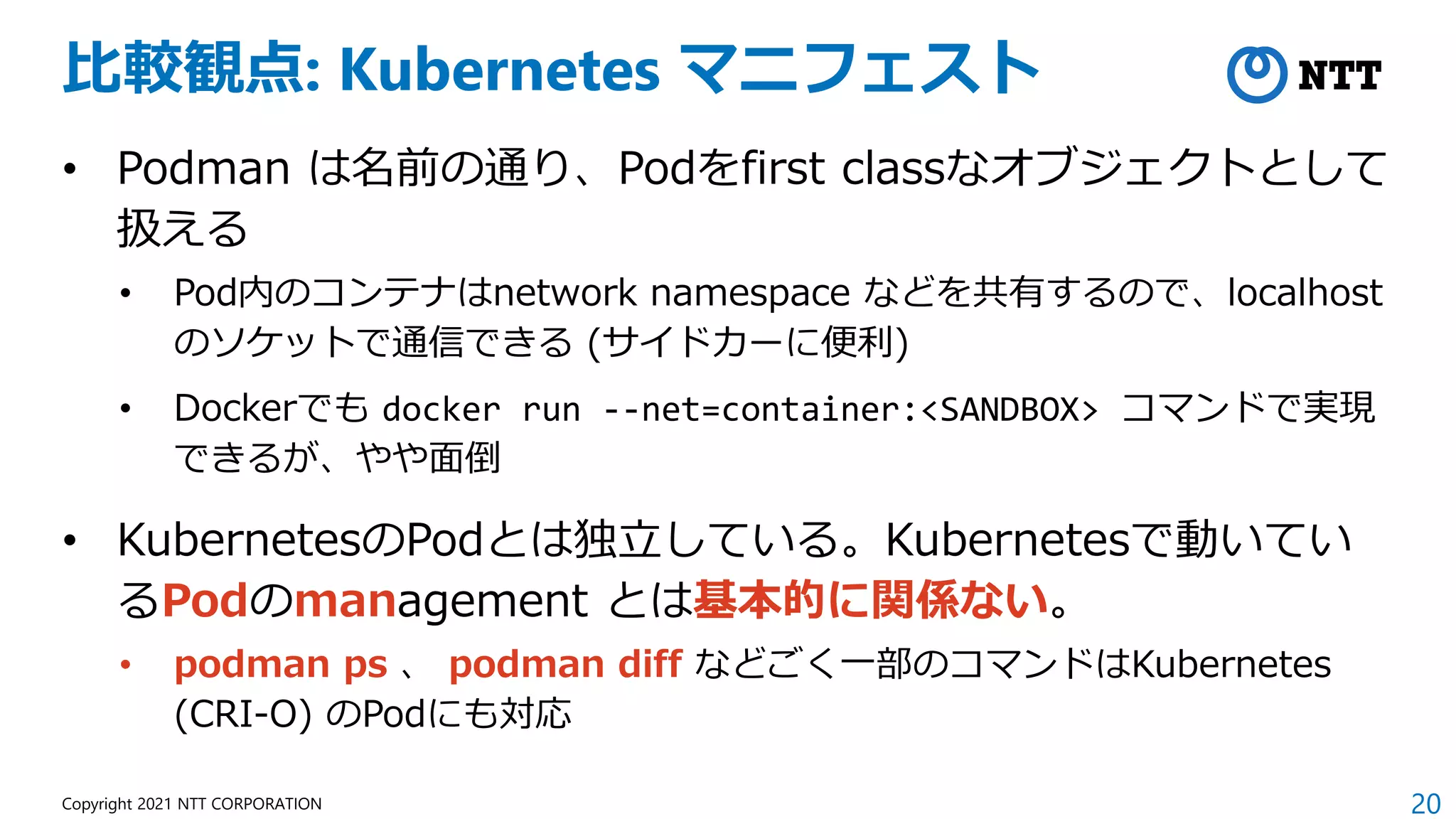 20
Copyright 2021 NTT CORPORATION
比較観点: Kubernetes マニフェスト
• Podman は名前の通り、Podをfirst classなオブジェクトとして
扱える
• Pod内のコンテナはnetwork namespace などを共有するので、localhost
のソケットで通信できる (サイドカーに便利)
• Dockerでも docker run --net=container:<SANDBOX> コマンドで実現
できるが、やや面倒
• KubernetesのPodとは独立している。Kubernetesで動いてい
るPodのmanagement とは基本的に関係ない。
• podman ps 、 podman diff などごく一部のコマンドはKubernetes
(CRI-O) のPodにも対応
 