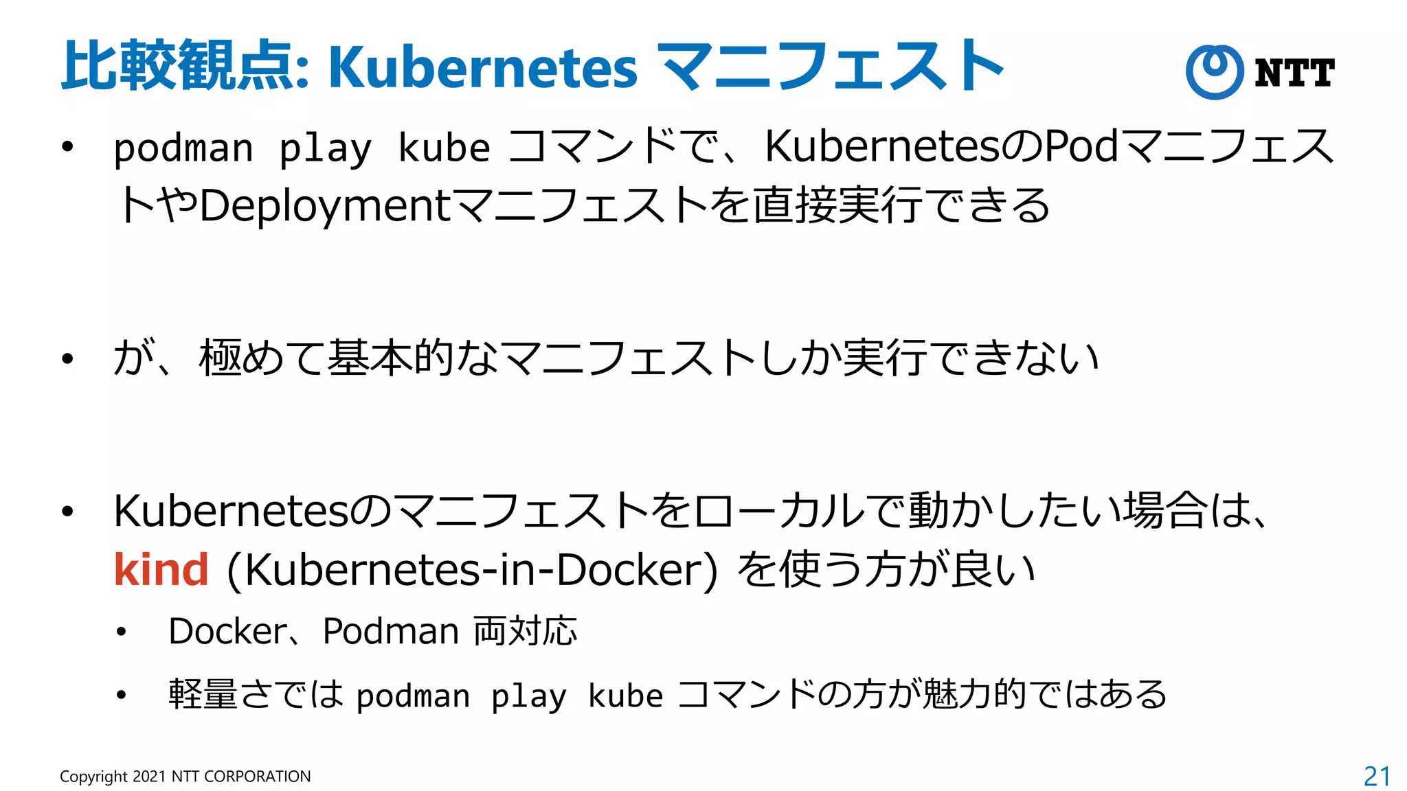 21
Copyright 2021 NTT CORPORATION
比較観点: Kubernetes マニフェスト
• podman play kube コマンドで、KubernetesのPodマニフェス
トやDeploymentマニフェストを直接実行できる
• が、極めて基本的なマニフェストしか実行できない
• Kubernetesのマニフェストをローカルで動かしたい場合は、
kind (Kubernetes-in-Docker) を使う方が良い
• Docker、Podman 両対応
• 軽量さでは podman play kube コマンドの方が魅力的ではある
 