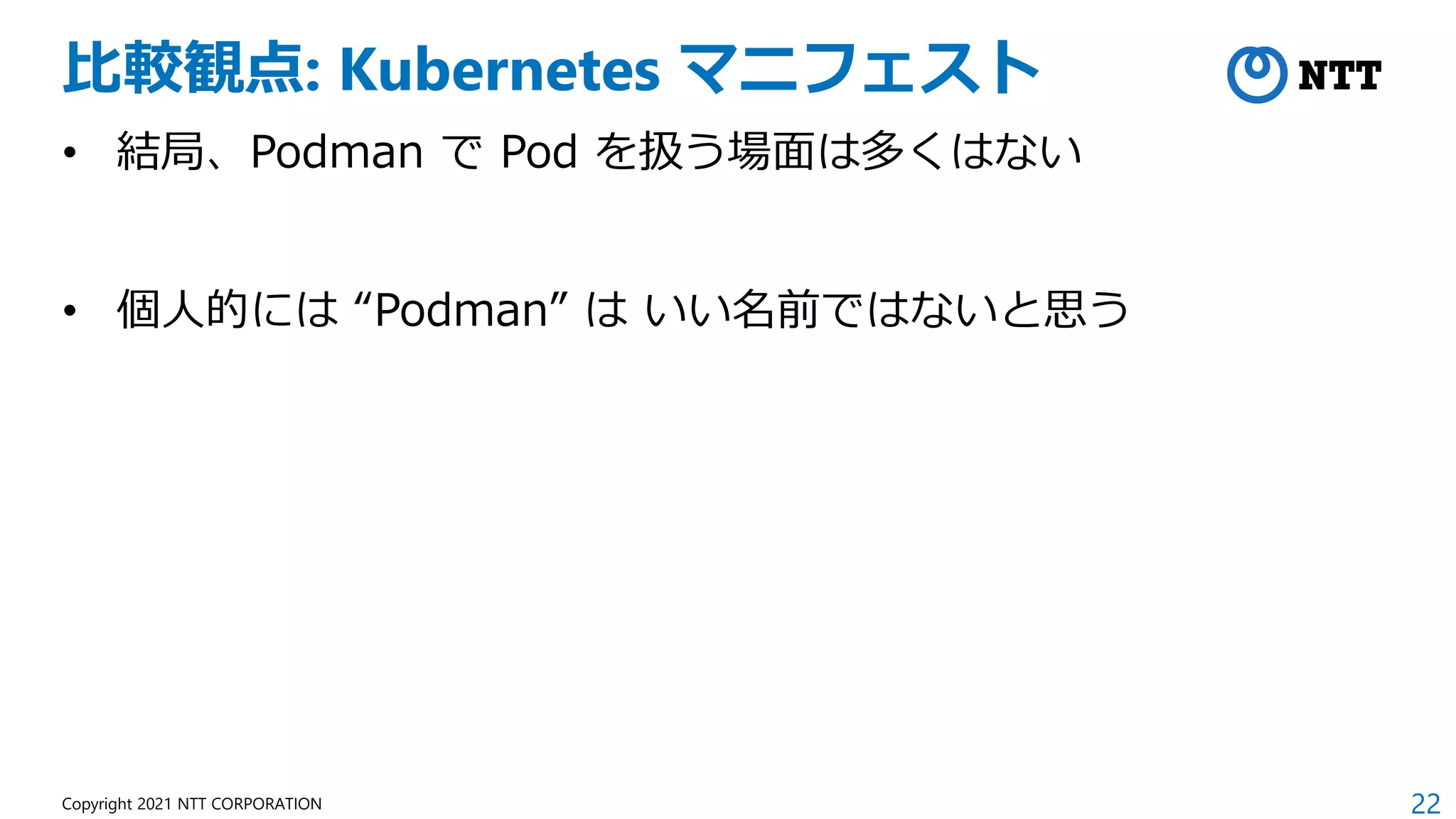 22
Copyright 2021 NTT CORPORATION
比較観点: Kubernetes マニフェスト
• 結局、Podman で Pod を扱う場面は多くはない
• 個人的には “Podman” は いい名前ではないと思う
 