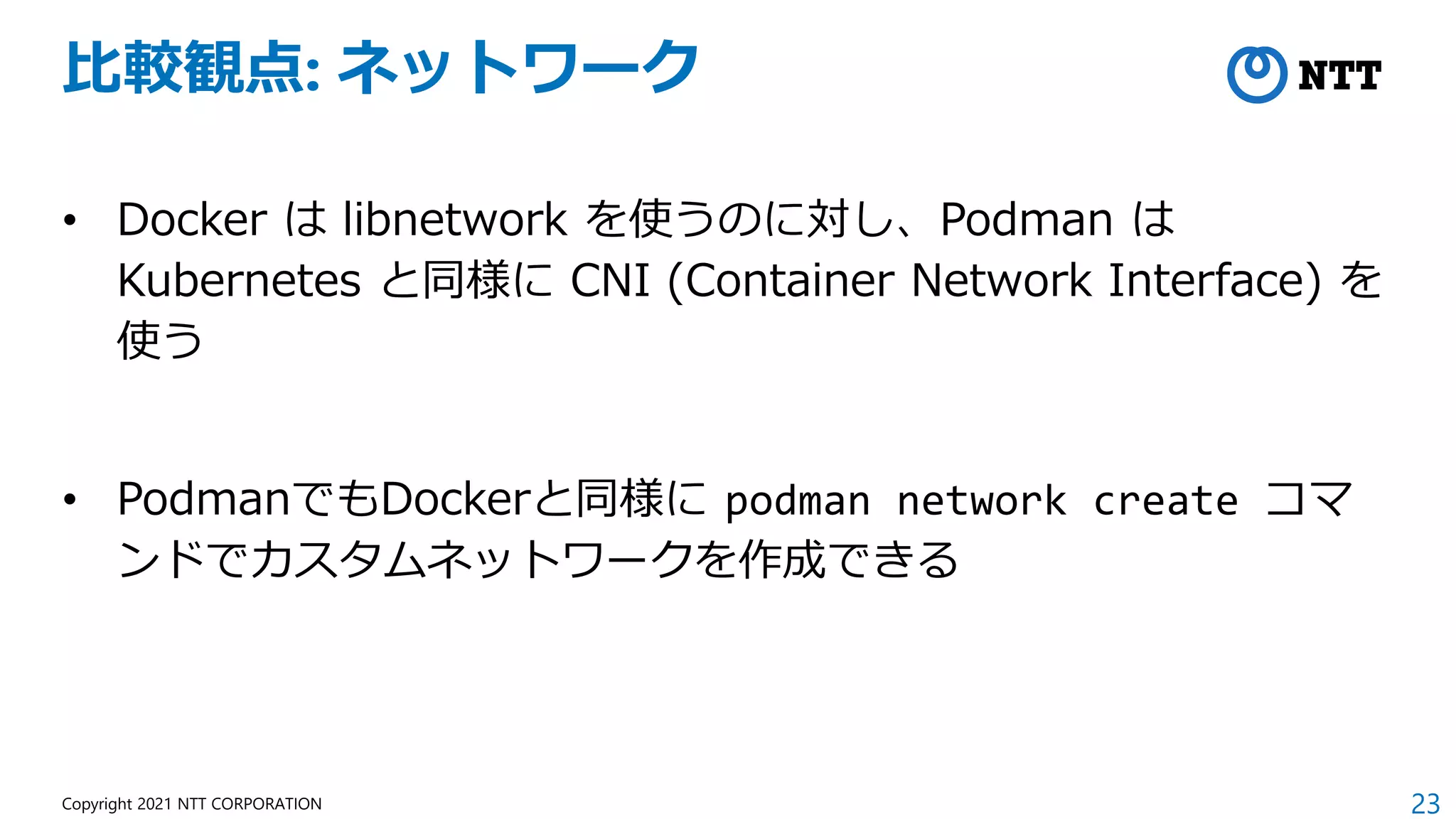 23
Copyright 2021 NTT CORPORATION
比較観点: ネットワーク
• Docker は libnetwork を使うのに対し、Podman は
Kubernetes と同様に CNI (Container Network Interface) を
使う
• PodmanでもDockerと同様に podman network create コマ
ンドでカスタムネットワークを作成できる
 