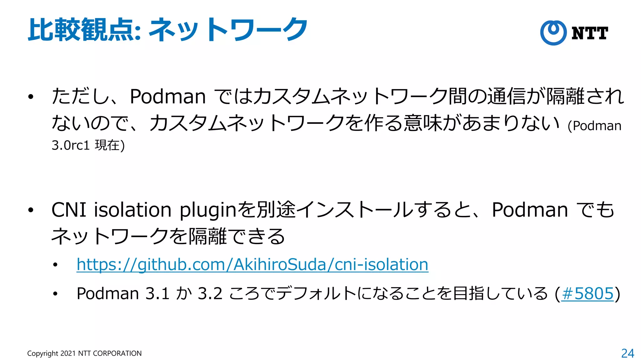 24
Copyright 2021 NTT CORPORATION
比較観点: ネットワーク
• ただし、Podman ではカスタムネットワーク間の通信が隔離され
ないので、カスタムネットワークを作る意味があまりない (Podman
3.0rc1 現在)
• CNI isolation pluginを別途インストールすると、Podman でも
ネットワークを隔離できる
• https://github.com/AkihiroSuda/cni-isolation
• Podman 3.1 か 3.2 ころでデフォルトになることを目指している (#5805)
 