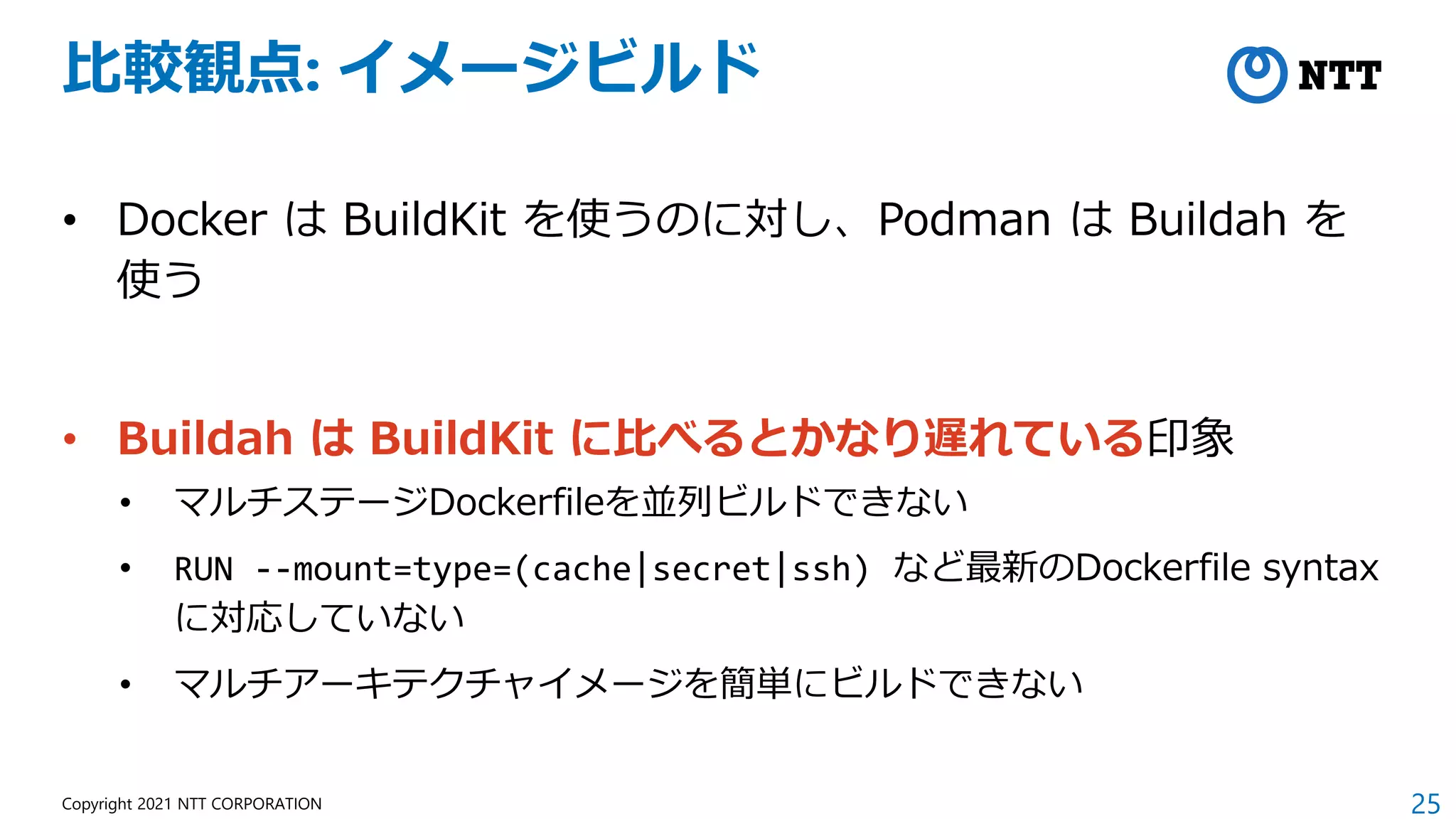 25
Copyright 2021 NTT CORPORATION
比較観点: イメージビルド
• Docker は BuildKit を使うのに対し、Podman は Buildah を
使う
• Buildah は BuildKit に比べるとかなり遅れている印象
• マルチステージDockerfileを並列ビルドできない
• RUN --mount=type=(cache|secret|ssh) など最新のDockerfile syntax
に対応していない
• マルチアーキテクチャイメージを簡単にビルドできない
 