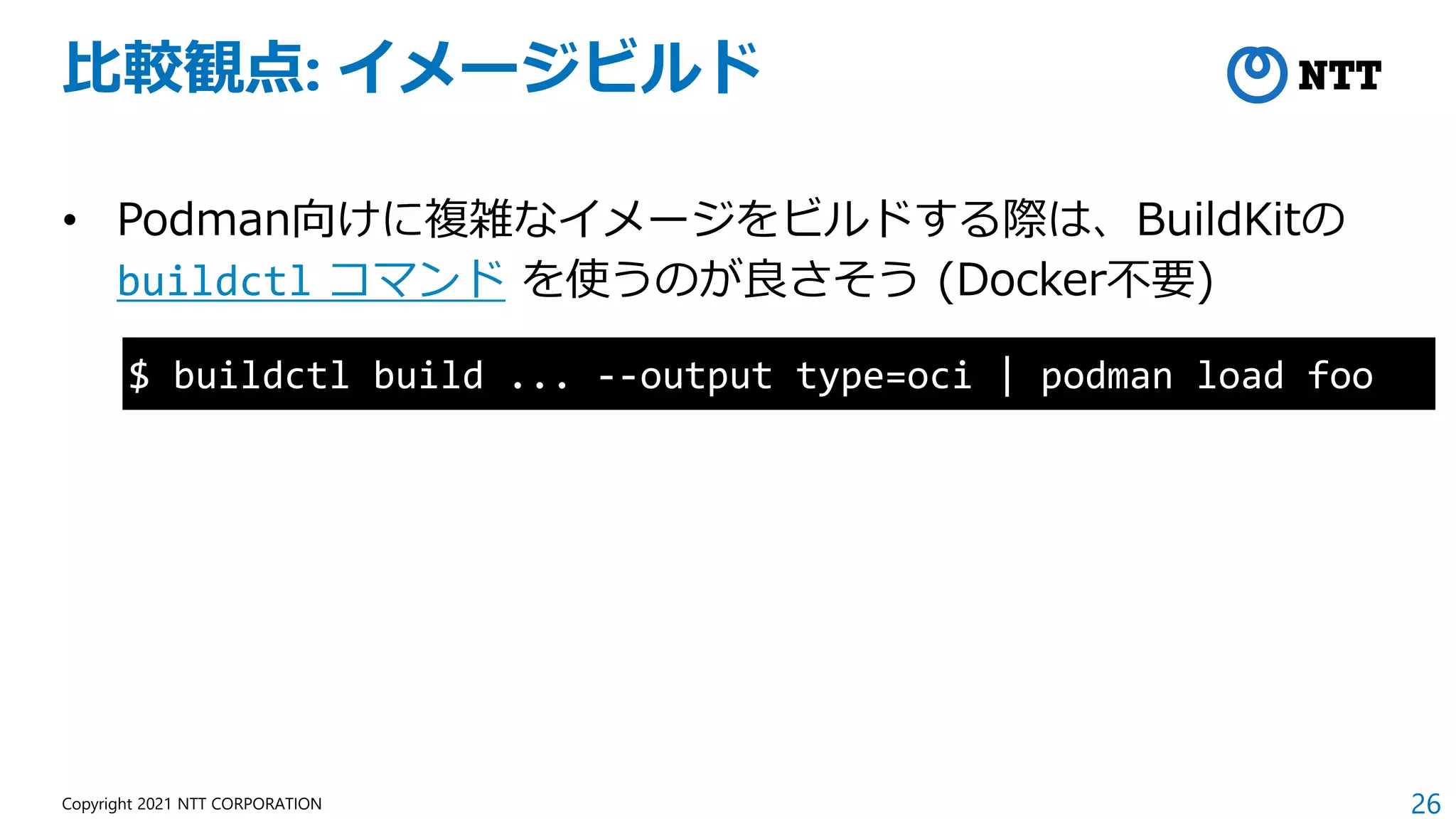 26
Copyright 2021 NTT CORPORATION
比較観点: イメージビルド
• Podman向けに複雑なイメージをビルドする際は、BuildKitの
buildctl コマンド を使うのが良さそう (Docker不要)
$ buildctl build ... --output type=oci | podman load foo
 