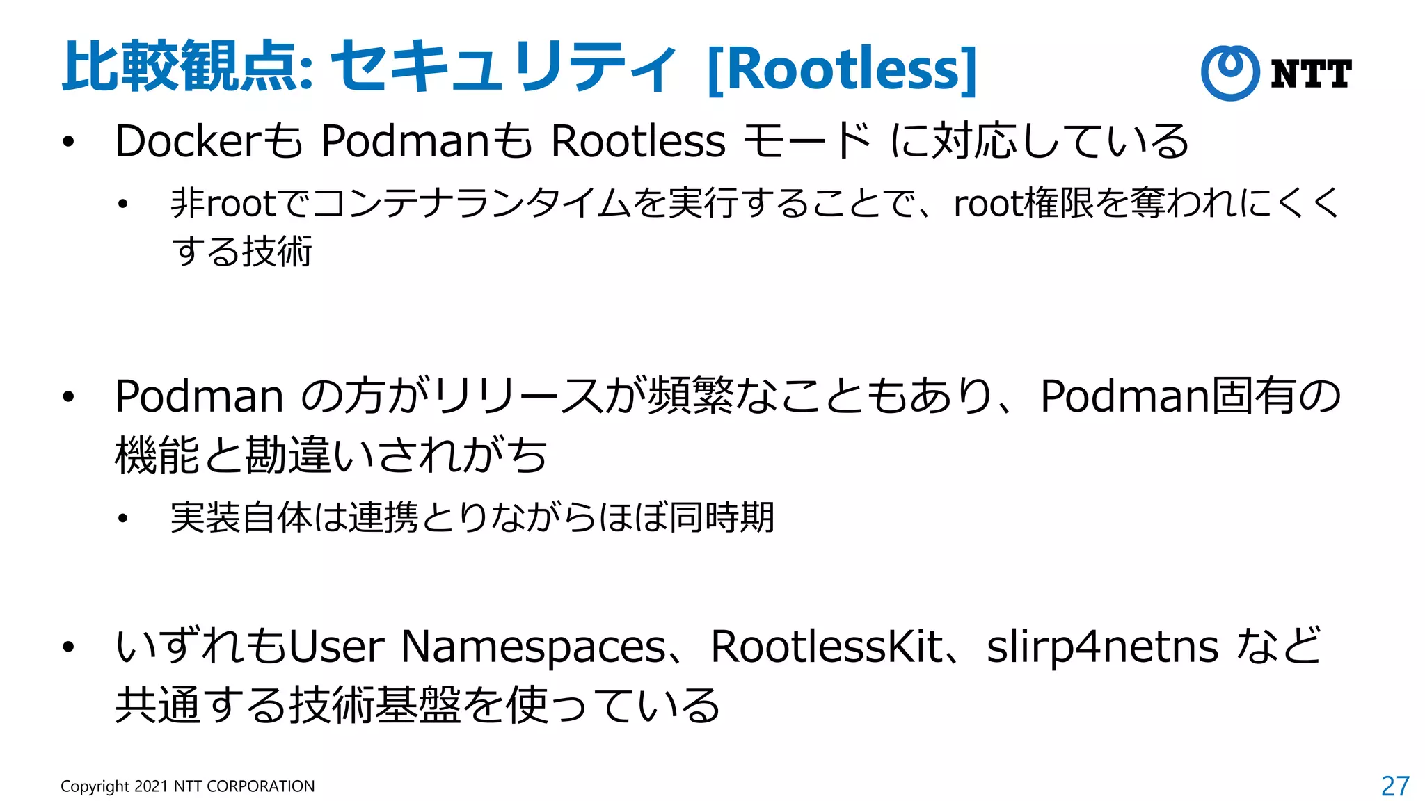 27
Copyright 2021 NTT CORPORATION
比較観点: セキュリティ [Rootless]
• Dockerも Podmanも Rootless モード に対応している
• 非rootでコンテナランタイムを実行することで、root権限を奪われにくく
する技術
• Podman の方がリリースが頻繁なこともあり、Podman固有の
機能と勘違いされがち
• 実装自体は連携とりながらほぼ同時期
• いずれもUser Namespaces、RootlessKit、slirp4netns など
共通する技術基盤を使っている
 
