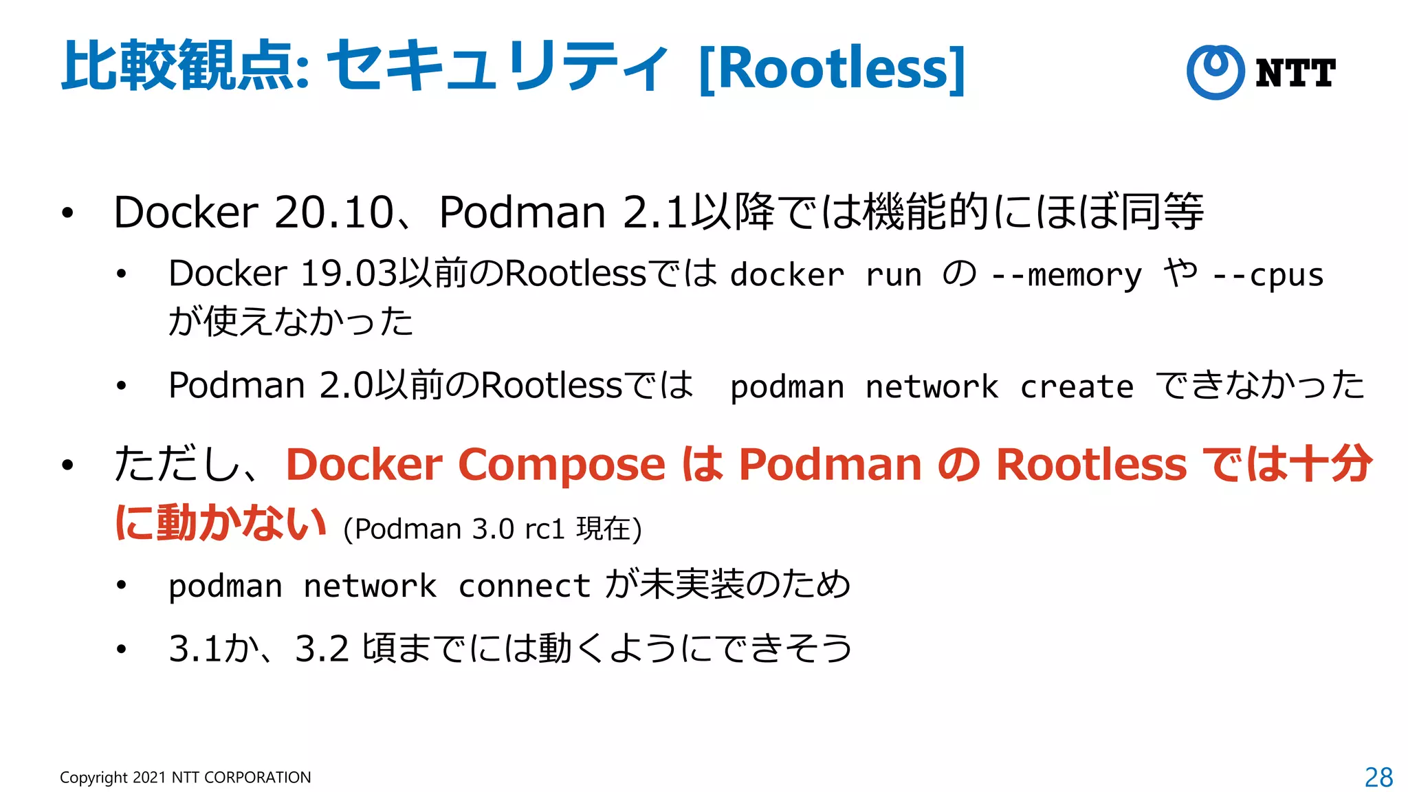 28
Copyright 2021 NTT CORPORATION
比較観点: セキュリティ [Rootless]
• Docker 20.10、Podman 2.1以降では機能的にほぼ同等
• Docker 19.03以前のRootlessでは docker run の --memory や --cpus
が使えなかった
• Podman 2.0以前のRootlessでは podman network create できなかった
• ただし、Docker Compose は Podman の Rootless では十分
に動かない (Podman 3.0 rc1 現在)
• podman network connect が未実装のため
• 3.1か、3.2 頃までには動くようにできそう
 