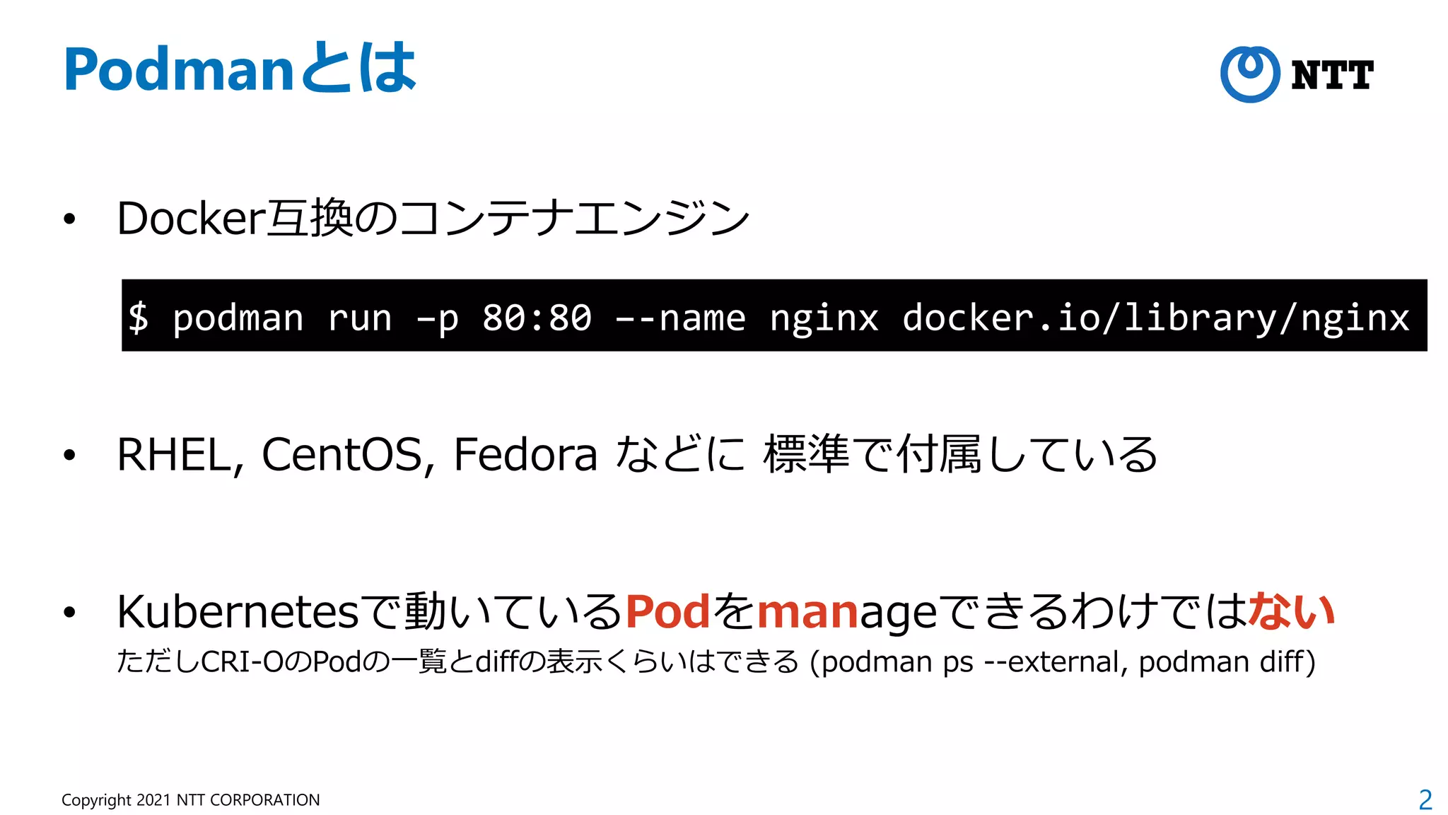 2
Copyright 2021 NTT CORPORATION
Podmanとは
• Docker互換のコンテナエンジン
• RHEL, CentOS, Fedora などに 標準で付属している
• Kubernetesで動いているPodをmanageできるわけではない
ただしCRI-OのPodの一覧とdiffの表示くらいはできる (podman ps --external, podman diff)
$ podman run –p 80:80 –-name nginx docker.io/library/nginx
 