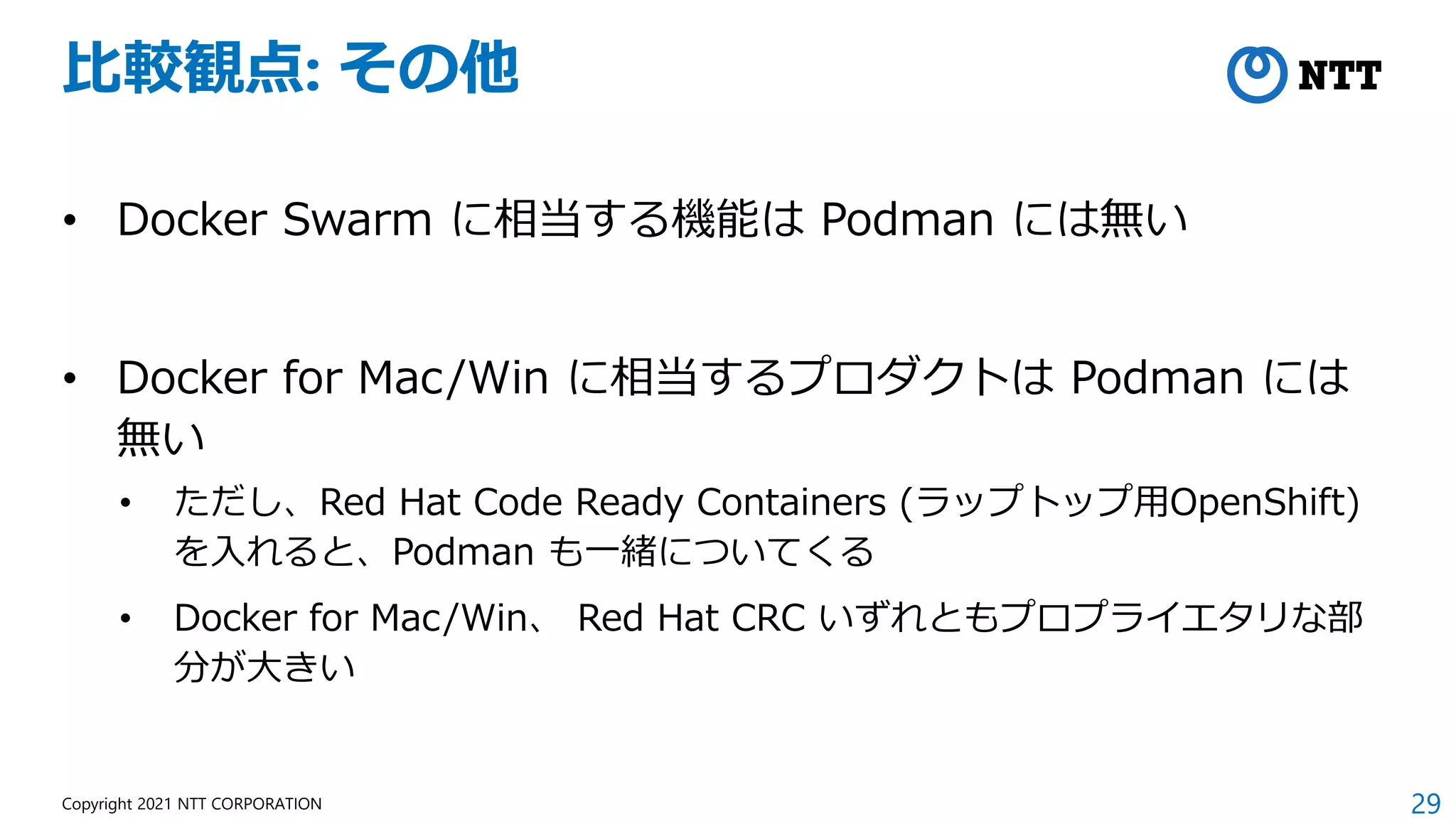 29
Copyright 2021 NTT CORPORATION
比較観点: その他
• Docker Swarm に相当する機能は Podman には無い
• Docker for Mac/Win に相当するプロダクトは Podman には
無い
• ただし、Red Hat Code Ready Containers (ラップトップ用OpenShift)
を入れると、Podman も一緒についてくる
• Docker for Mac/Win、 Red Hat CRC いずれともプロプライエタリな部
分が大きい
 