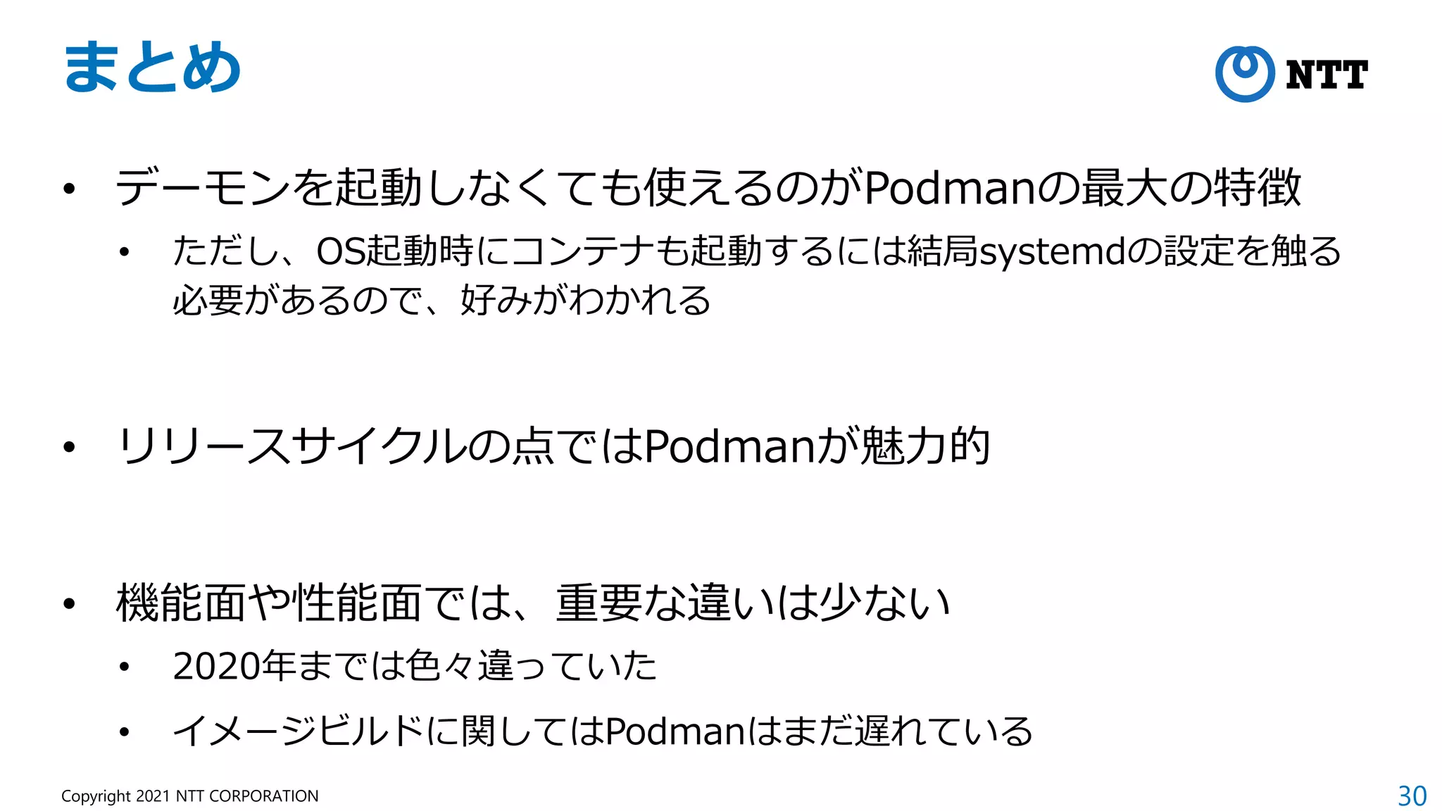 30
Copyright 2021 NTT CORPORATION
まとめ
• デーモンを起動しなくても使えるのがPodmanの最大の特徴
• ただし、OS起動時にコンテナも起動するには結局systemdの設定を触る
必要があるので、好みがわかれる
• リリースサイクルの点ではPodmanが魅力的
• 機能面や性能面では、重要な違いは少ない
• 2020年までは色々違っていた
• イメージビルドに関してはPodmanはまだ遅れている
 
