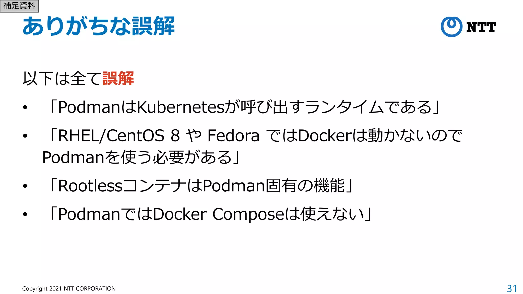 31
Copyright 2021 NTT CORPORATION
ありがちな誤解
以下は全て誤解
• 「PodmanはKubernetesが呼び出すランタイムである」
• 「RHEL/CentOS 8 や Fedora ではDockerは動かないので
Podmanを使う必要がある」
• 「RootlessコンテナはPodman固有の機能」
• 「PodmanではDocker Composeは使えない」
補足資料
 