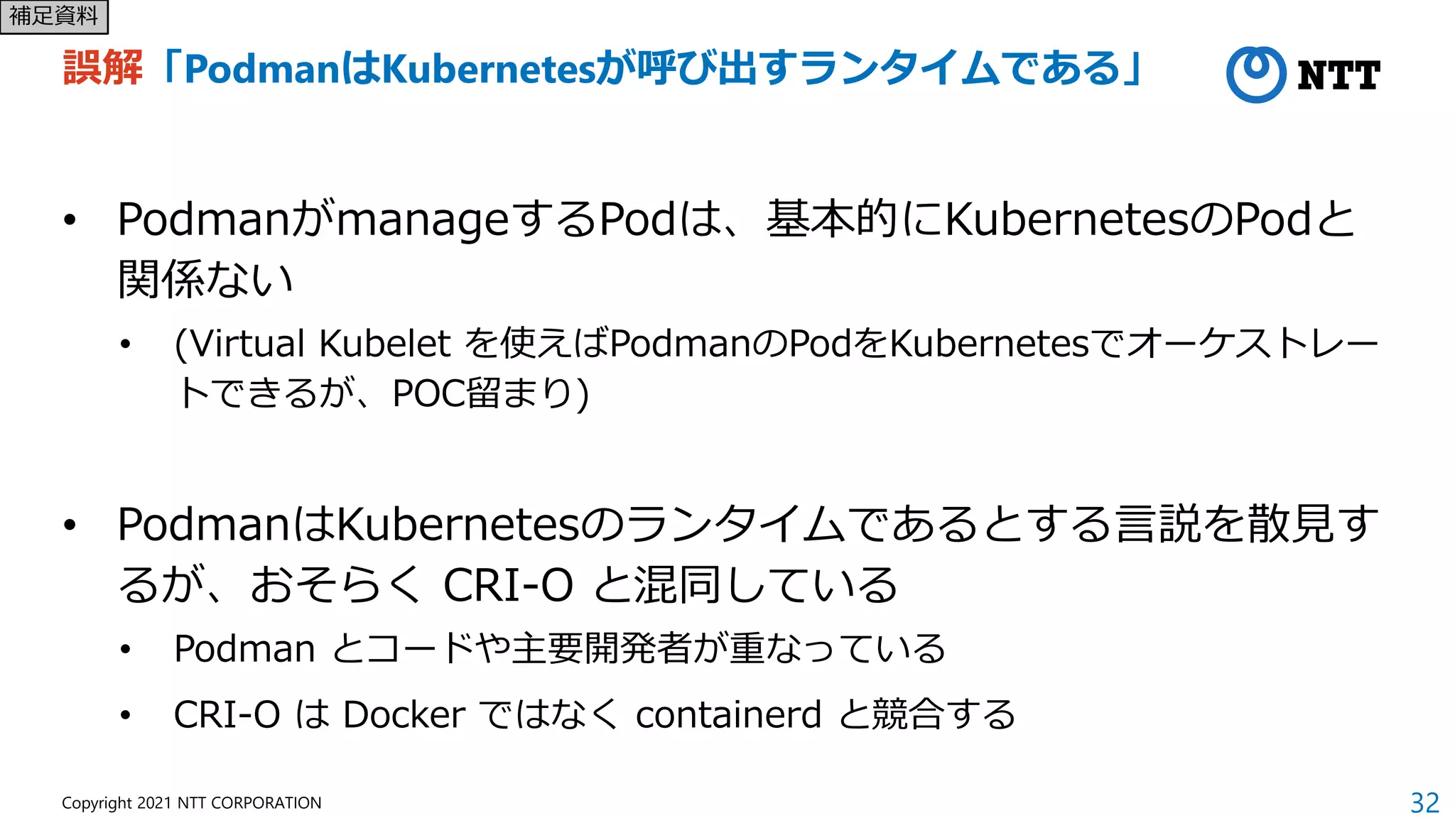 32
Copyright 2021 NTT CORPORATION
誤解「PodmanはKubernetesが呼び出すランタイムである」
• PodmanがmanageするPodは、基本的にKubernetesのPodと
関係ない
• (Virtual Kubelet を使えばPodmanのPodをKubernetesでオーケストレー
トできるが、POC留まり)
• PodmanはKubernetesのランタイムであるとする言説を散見す
るが、おそらく CRI-O と混同している
• Podman とコードや主要開発者が重なっている
• CRI-O は Docker ではなく containerd と競合する
補足資料
 