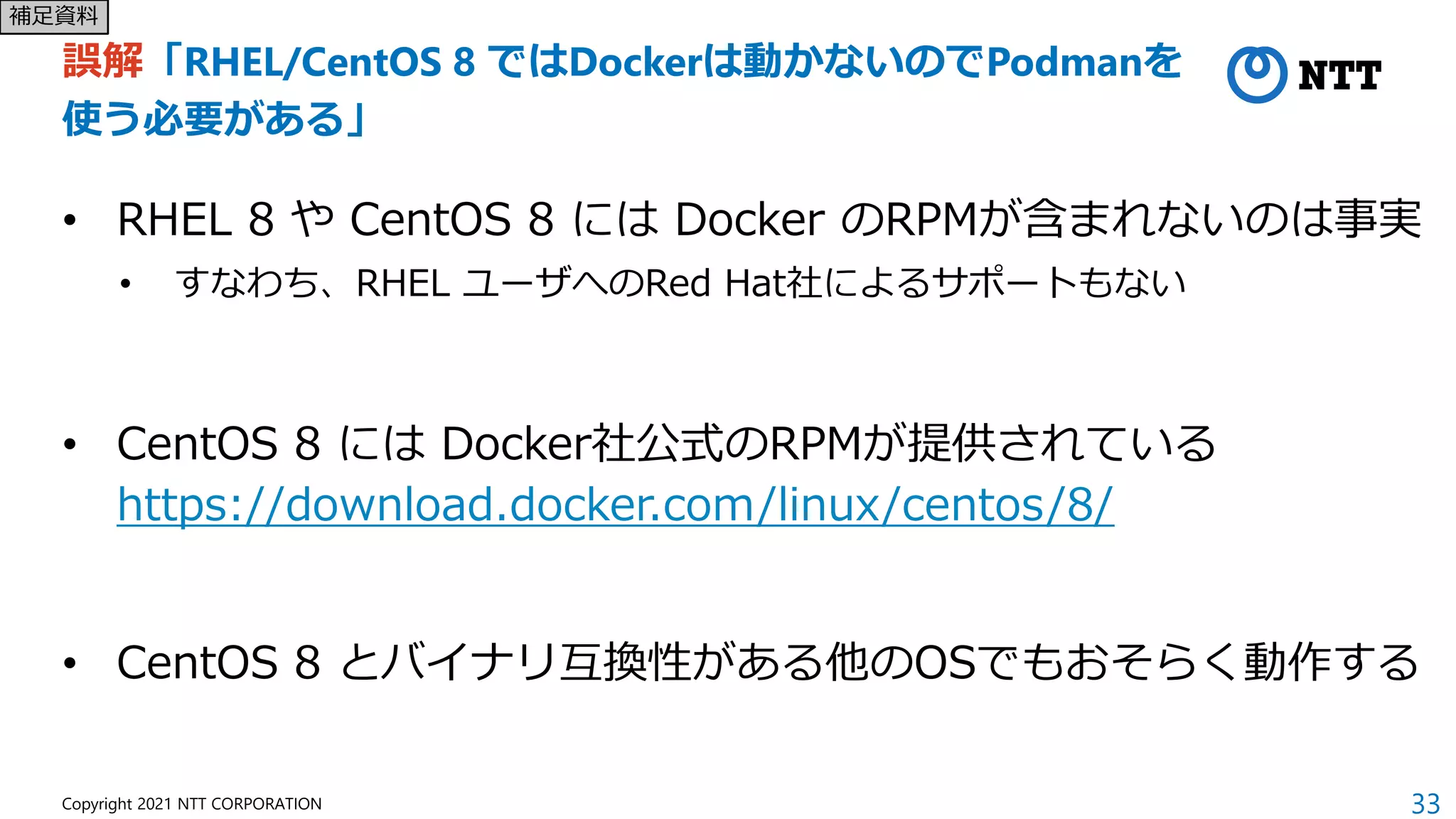33
Copyright 2021 NTT CORPORATION
誤解「RHEL/CentOS 8 ではDockerは動かないのでPodmanを
使う必要がある」
• RHEL 8 や CentOS 8 には Docker のRPMが含まれないのは事実
• すなわち、RHEL ユーザへのRed Hat社によるサポートもない
• CentOS 8 には Docker社公式のRPMが提供されている
https://download.docker.com/linux/centos/8/
• CentOS 8 とバイナリ互換性がある他のOSでもおそらく動作する
補足資料
 