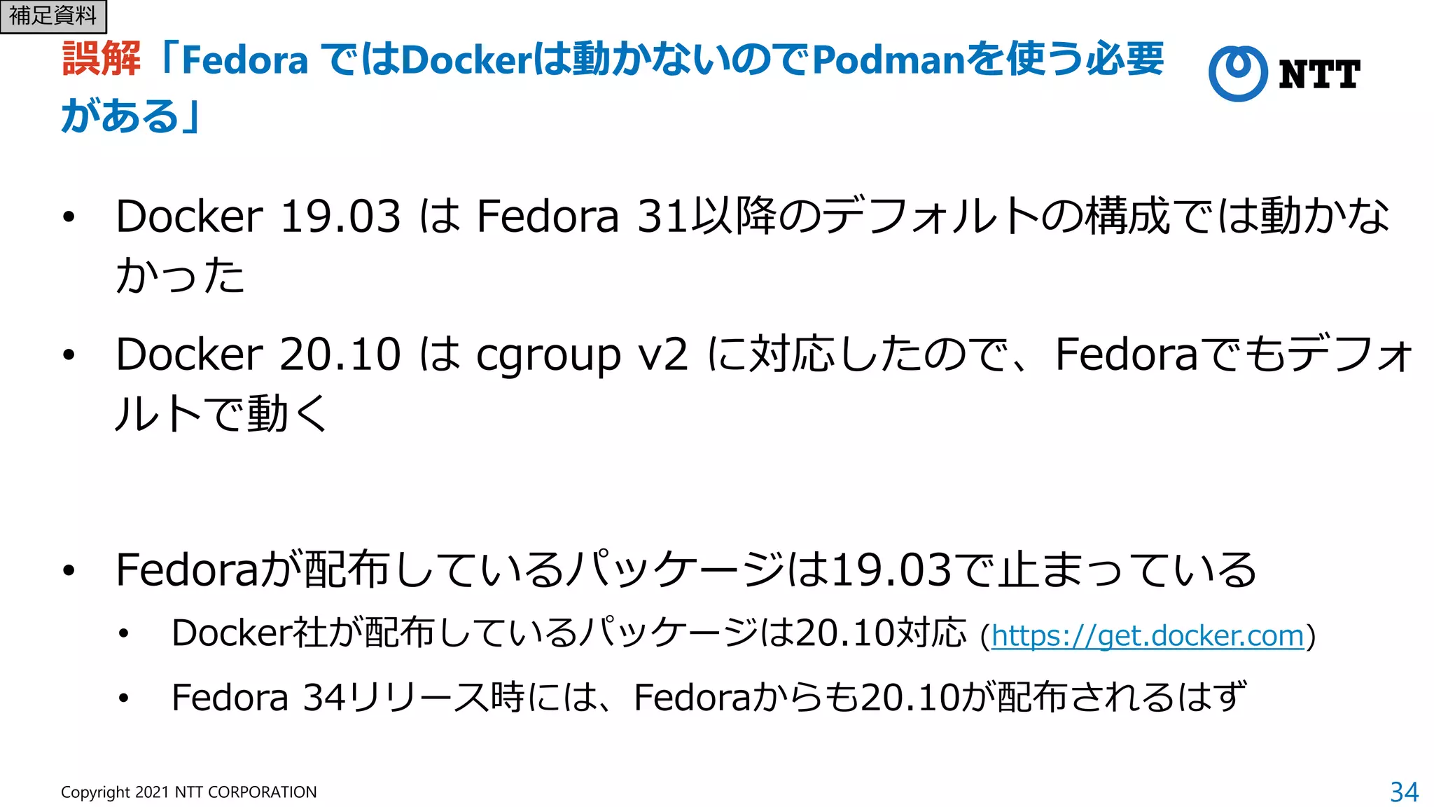 34
Copyright 2021 NTT CORPORATION
誤解「Fedora ではDockerは動かないのでPodmanを使う必要
がある」
• Docker 19.03 は Fedora 31以降のデフォルトの構成では動かな
かった
• Docker 20.10 は cgroup v2 に対応したので、Fedoraでもデフォ
ルトで動く
• Fedoraが配布しているパッケージは19.03で止まっている
• Docker社が配布しているパッケージは20.10対応 (https://get.docker.com)
• Fedora 34リリース時には、Fedoraからも20.10が配布されるはず
補足資料
 