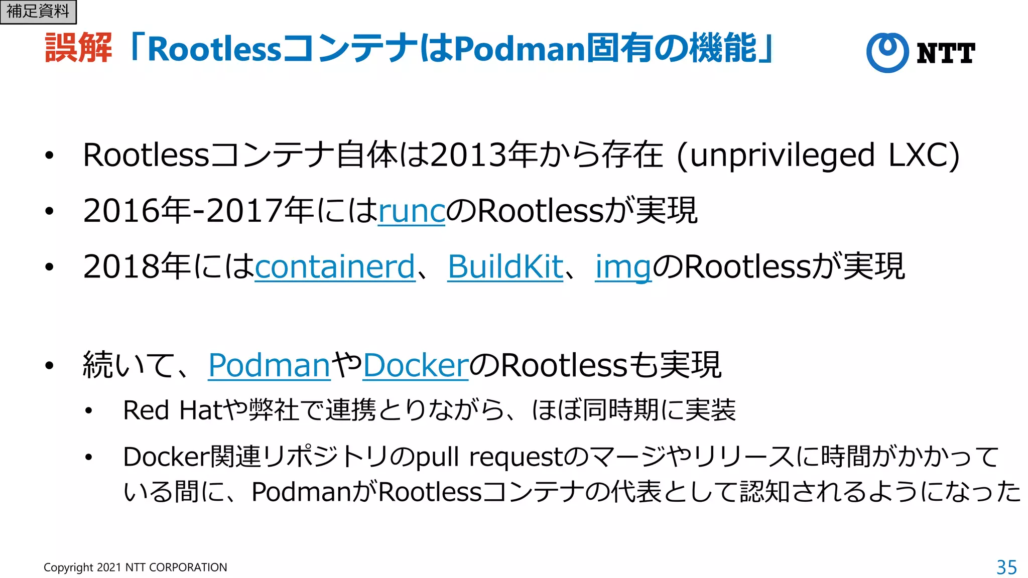 35
Copyright 2021 NTT CORPORATION
誤解「RootlessコンテナはPodman固有の機能」
• Rootlessコンテナ自体は2013年から存在 (unprivileged LXC)
• 2016年-2017年にはruncのRootlessが実現
• 2018年にはcontainerd、BuildKit、imgのRootlessが実現
• 続いて、PodmanやDockerのRootlessも実現
• Red Hatや弊社で連携とりながら、ほぼ同時期に実装
• Docker関連リポジトリのpull requestのマージやリリースに時間がかかって
いる間に、PodmanがRootlessコンテナの代表として認知されるようになった
補足資料
 