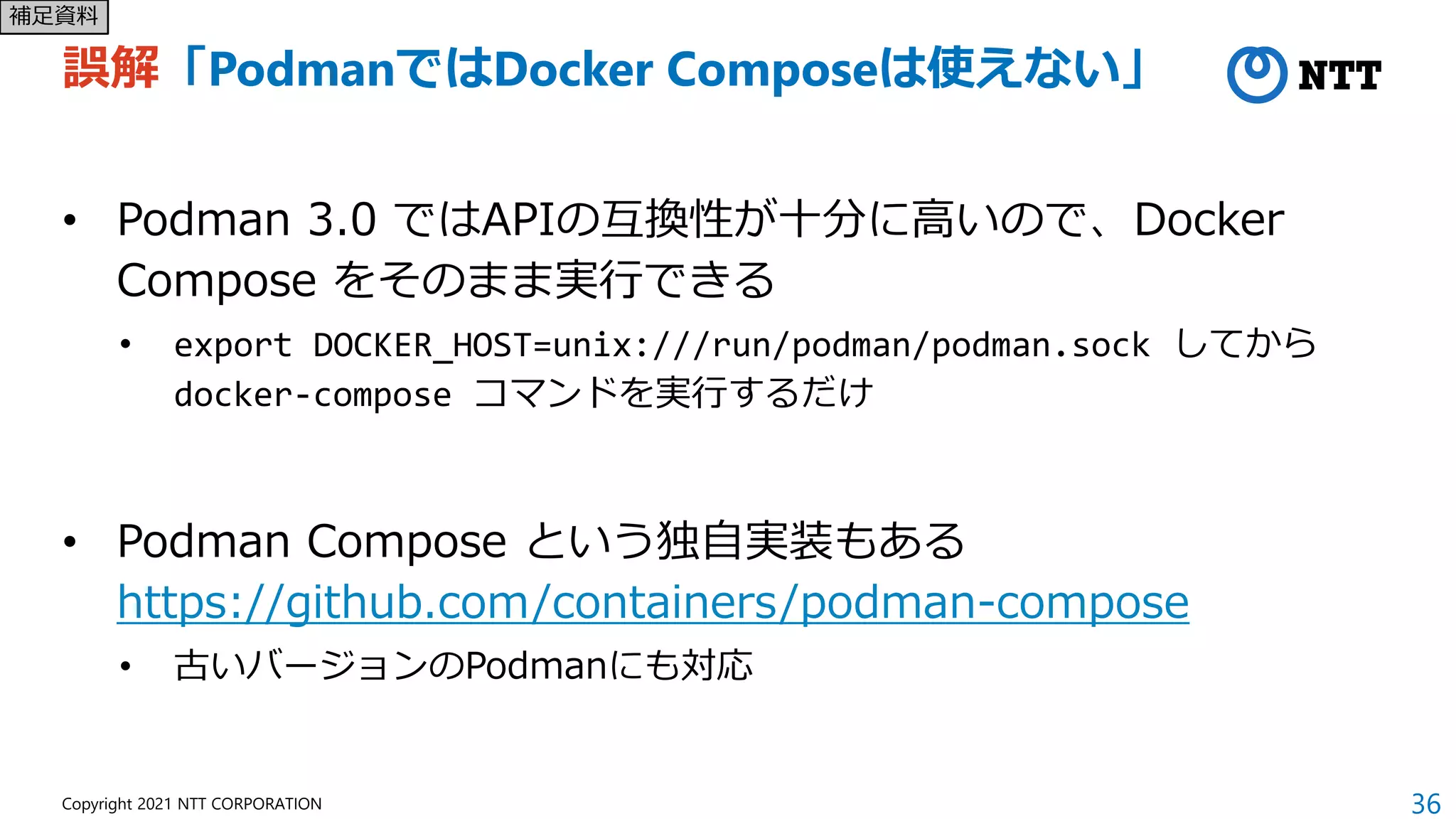 36
Copyright 2021 NTT CORPORATION
誤解「PodmanではDocker Composeは使えない」
• Podman 3.0 ではAPIの互換性が十分に高いので、Docker
Compose をそのまま実行できる
• export DOCKER_HOST=unix:///run/podman/podman.sock してから
docker-compose コマンドを実行するだけ
• Podman Compose という独自実装もある
https://github.com/containers/podman-compose
• 古いバージョンのPodmanにも対応
補足資料
 