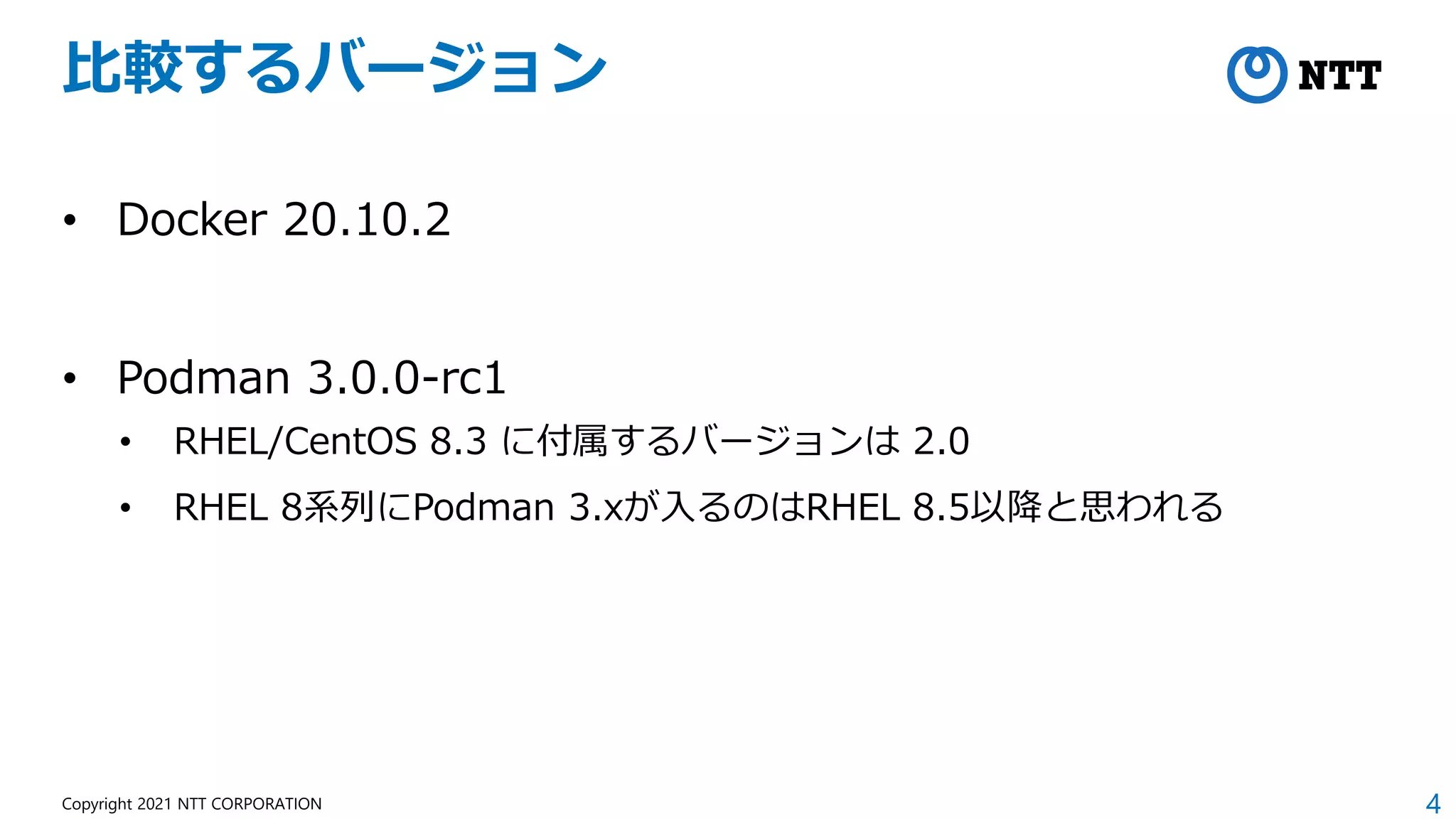 4
Copyright 2021 NTT CORPORATION
比較するバージョン
• Docker 20.10.2
• Podman 3.0.0-rc1
• RHEL/CentOS 8.3 に付属するバージョンは 2.0
• RHEL 8系列にPodman 3.xが入るのはRHEL 8.5以降と思われる
 