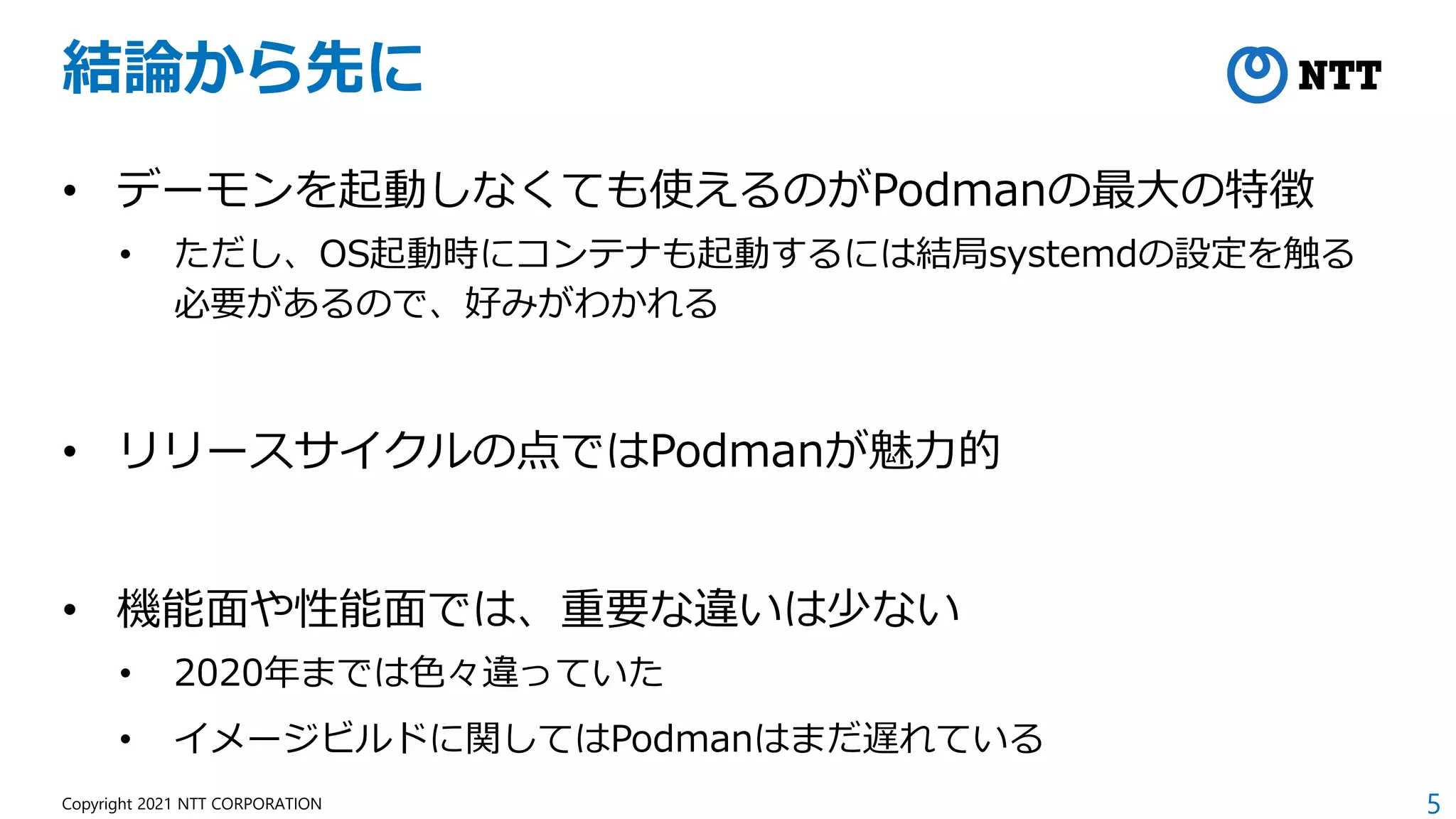 5
Copyright 2021 NTT CORPORATION
結論から先に
• デーモンを起動しなくても使えるのがPodmanの最大の特徴
• ただし、OS起動時にコンテナも起動するには結局systemdの設定を触る
必要があるので、好みがわかれる
• リリースサイクルの点ではPodmanが魅力的
• 機能面や性能面では、重要な違いは少ない
• 2020年までは色々違っていた
• イメージビルドに関してはPodmanはまだ遅れている
 