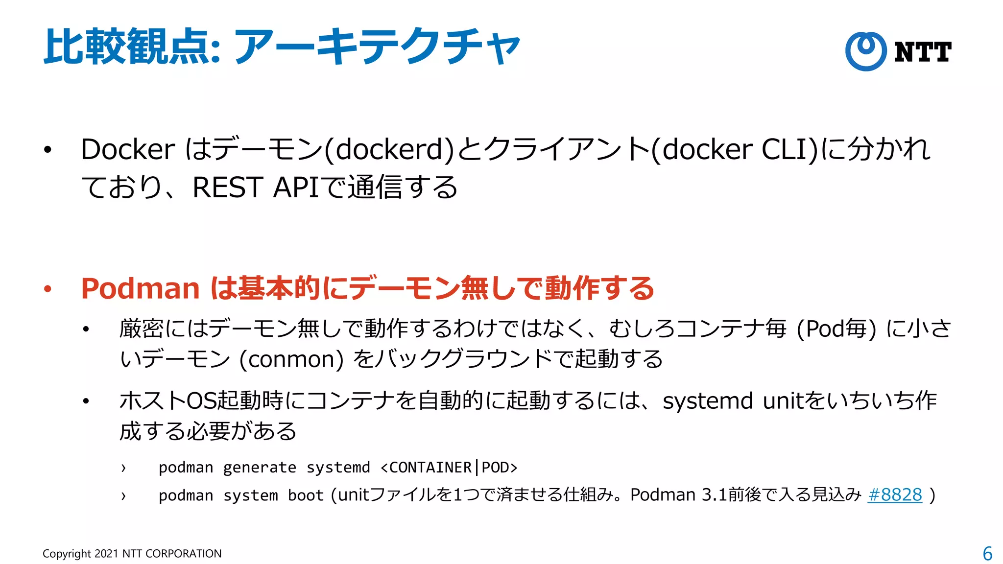 6
Copyright 2021 NTT CORPORATION
比較観点: アーキテクチャ
• Docker はデーモン(dockerd)とクライアント(docker CLI)に分かれ
ており、REST APIで通信する
• Podman は基本的にデーモン無しで動作する
• 厳密にはデーモン無しで動作するわけではなく、むしろコンテナ毎 (Pod毎) に小さ
いデーモン (conmon) をバックグラウンドで起動する
• ホストOS起動時にコンテナを自動的に起動するには、systemd unitをいちいち作
成する必要がある
› podman generate systemd <CONTAINER|POD>
› podman system boot (unitファイルを1つで済ませる仕組み。Podman 3.1前後で入る見込み #8828 )
 